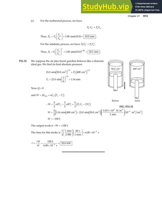 Chapter 21 613
(c) For the isothermal process, we have
P V P V
b b a a
′ ′ = .
Thus, P P
V
V
b a
a
b
′
′
=
F
HG I
KJ = =
1 00 10 0
. .
atm 10.0 atm
a f .
For the adiabatic process, we have P V P V
b b a a
γ γ
= .
Thus, P P
V
V
b a
a
b
=
F
HG I
KJ = =
γ
1 00 25 1
1.40
. .
atm 10.0 atm
a f .
P21.32 We suppose the air plus burnt gasoline behaves like a diatomic
ideal gas. We find its final absolute pressure:
21 0 400
21 0 1 14
7 5 7 5
7 5
.
. .
atm 50.0 cm cm
atm
1
8
atm
3 3
e j e j
=
=
F
HG I
KJ =
P
P
f
f
Now Q = 0
and W E nC T T
V f i
= = −
∆ int d i
∴ = − = −
W nRT nRT P V PV
f i f f i i
5
2
5
2
5
2
d i FIG. P21.32
W
W
= −
×
F
HG
I
KJ
= −
−
5
2
1 14 21 0
1
10
150
6
. .
atm 400 cm atm 50.0 cm
1.013 10 N m
atm
m cm
J
3 3
5 2
3 3
e j e j e j
The output work is − = +
W 150 J
The time for this stroke is
1
4
1 60
6 00 10 3
min
2 500
s
1 min
s
F
HG
I
KJF
HG I
KJ = × −
.
P =
−
=
×
=
−
W
t
∆
150
25 0
3
J
6.00 10 s
kW
.
 