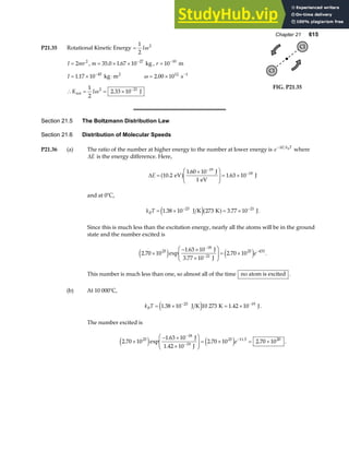 Chapter 21 615
P21.35 Rotational Kinetic Energy =
1
2
2
Iω
I mr
= 2 2
, m = × × −
35 0 1 67 10 27
. . kg , r = −
10 10
m
I = × ⋅
−
1 17 10 45
. kg m2
ω = × −
2 00 1012 1
. s
∴ = = × −
K I
rot J
1
2
2 33 10
2 21
ω .
Cl
Cl
FIG. P21.35
Section 21.5 The Boltzmann Distribution Law
Section 21.6 Distribution of Molecular Speeds
P21.36 (a) The ratio of the number at higher energy to the number at lower energy is e E k T
B
−∆
where
∆E is the energy difference. Here,
∆E =
×
F
HG
I
KJ = ×
−
−
10 2
1 60 10
1 63 10
19
18
.
.
.
eV
J
1 eV
J
a f
and at 0°C,
k T
B = × = ×
− −
1 38 10 273 3 77 10
23 21
. .
J K K J
e ja f .
Since this is much less than the excitation energy, nearly all the atoms will be in the ground
state and the number excited is
2 70 10
1 63 10
2 70 10
25
18
21
25 433
. exp
.
.
×
− ×
×
F
HG
I
KJ = ×
−
−
−
e j e j
J
3.77 10 J
e .
This number is much less than one, so almost all of the time no atom is excited .
(b) At 10 000°C,
k T
B = × = ×
− −
1 38 10 10 273 1 42 10
23 19
. .
J K K J
e j .
The number excited is
2 70 10
1 63 10
2 70 10 2 70 10
25
18
19
25 11.5 20
. exp
.
. .
×
− ×
×
F
HG
I
KJ = × = ×
−
−
−
e j e j
J
1.42 10 J
e .
 