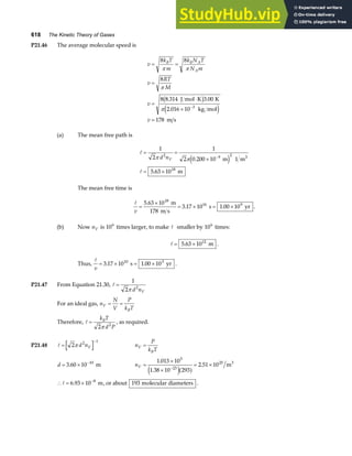 618 The Kinetic Theory of Gases
P21.46 The average molecular speed is
v
k T
m
k N T
N m
v
RT
M
v
v
B B A
A
= =
=
=
⋅
×
=
−
8 8
8
8 8 314 3 00
178
π π
π
π
. .
J mol K K
2.016 10 kg mol
m s
3
b g
e j
(a) The mean free path is
A
A
= =
×
= ×
−
1
2
1
2 0 200 10
5 63 10
2 9 2
18
π π
d nV .
.
m 1 m
m
3
e j
The mean free time is
A
v
=
×
= × = ×
5 63 10
3 17 10 1 00 10
18
16 9
.
. .
m
178 m s
s yr .
(b) Now nV is 106
times larger, to make A smaller by 106
times:
A = ×
5 63 1012
. m .
Thus,
A
v
= × = ×
3 17 10 1 00 10
10 3
. .
s yr .
P21.47 From Equation 21.30, A =
1
2 2
π d nV
For an ideal gas, n
N
V
P
k T
V
B
= =
Therefore, A =
k T
d P
B
2 2
π
, as required.
P21.48 A =
−
2 2 1
π d nV n
P
k T
V
B
=
d = × −
3 60 10 10
. m nV =
×
×
= ×
−
1 013 10
1 38 10 293
2 51 10
5
23
25
.
.
.
e ja f m3
∴ = × −
A 6 93 10 8
. m, or about 193 molecular diameters .
 