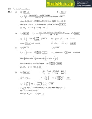 620 The Kinetic Theory of Gases
P21.51 (a) Pf = 100 kPa Tf = 400 K
V
nRT
P
f
f
f
= =
⋅
×
= =
2 00 400
100 10
0 066 5 66 5
3
.
. .
mol 8.314 J mol K K
Pa
m L
3
b ga f
∆ ∆
E nR T
int mol J mol K K kJ
= = ⋅ =
3 50 3 50 2 00 8 314 100 5 82
. . . . .
a f a fb ga f
W P V nR T
= − = − = − ⋅ = −
∆ ∆ 2 00 8 314 100 1 66
. . .
mol J mol K K kJ
a fb ga f
Q E W
= − = + =
∆ int kJ kJ kJ
5 82 1 66 7 48
. . .
(b) Tf = 400 K V V
nRT
P
f i
i
i
= = =
⋅
×
= =
2 00 300
100 10
0 049 9 49 9
3
.
. .
mol 8.314 J mol K K
Pa
m L
3
b ga f
P P
T
T
f i
f
i
=
F
HG
I
KJ =
F
HG I
KJ =
100
400
133
kPa
K
300 K
kPa W PdV
= − =
z 0 since V = constant
∆Eint kJ
= 5 82
. as in part (a) Q E W
= − = − =
∆ int kJ kJ
5 82 0 5 82
. .
(c) Pf = 120 kPa Tf = 300 K
V V
P
P
f i
i
f
=
F
HG
I
KJ =
F
HG I
KJ =
49 9 41 6
. .
L
100 kPa
120 kPa
L ∆ ∆
E nR T
int = =
3 50 0
.
a f since T = constant
W PdV nRT
dV
V
nRT
V
V
nRT
P
P
W
Q E W
i
V
V
i
f
i
i
i
f
i
f
= − = − = −
F
HG
I
KJ = −
F
HG
I
KJ
= − ⋅
F
HG I
KJ = +
= − = − = −
z z ln ln
. . ln
2 00 8 314 300
100
909
0 910 909
mol J mol K K
kPa
120 kPa
J
J J
int
a fb ga f
∆
(d) Pf = 120 kPa γ = =
+
=
+
= =
C
C
C R
C
R R
R
P
V
V
V
3 50
3 50
4 50
3 50
9
7
.
.
.
.
P V PV
f f i i
γ γ
= : so V V
P
P
f i
i
f
=
F
HG
I
KJ =
F
HG I
KJ =
1
7 9
49 9 43 3
γ
. .
L
100 kPa
120 kPa
L
T T
P V
PV
E nR T
Q
W Q E
f i
f f
i i
=
F
HG I
KJ =
F
HG I
KJF
HG I
KJ =
= = ⋅ =
=
= − + = + = +
300
120 43 3
312
3 50 3 50 2 00 8 314 12 4 722
0
0 722 722
K
kPa
100 kPa
L
49.9 L
K
mol J mol K K J
adiabatic process
J J
int
int
.
. . . . .
∆ ∆
∆
a f a fb ga f
b g
 