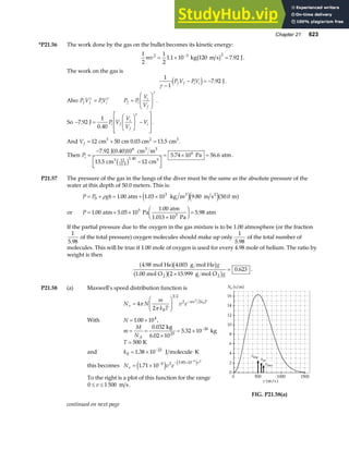 Chapter 21 623
*P21.56 The work done by the gas on the bullet becomes its kinetic energy:
1
2
1
2
1 1 10 7 92
2 3 2
mv = × =
−
. .
kg 120 m s J
b g .
The work on the gas is
1
1
7 92
γ −
− = −
P V PV
f f i i
d i . J.
Also P V PV
f f i i
γ γ
= P P
V
V
f i
i
f
=
F
HG
I
KJ
γ
.
So − =
F
HG
I
KJ −
L
N
MM
O
Q
PP
7 92
1
0 40
.
.
J P V
V
V
V
i f
i
f
i
γ
.
And Vf = + =
12 50 13 5
cm cm 0.03 cm cm
3 2 3
. .
Then Pi =
−
−
L
NM O
QP
= × =
7 92 10
13 5 12
5 74 10 56 6
6
12
13 5
1.40
6
.
.
. .
.
J 0.40 cm m
cm cm
Pa atm
3 3
3 3
a f
c h
.
P21.57 The pressure of the gas in the lungs of the diver must be the same as the absolute pressure of the
water at this depth of 50.0 meters. This is:
P P gh
= + = + ×
0
3
1 00 1 03 10 9 80 50 0
ρ . . . .
atm kg m m s m
3 2
e je ja f
or P = + ×
×
F
HG I
KJ =
1 00 5 05 10 5 98
5
. . .
atm Pa
1.00 atm
1.013 10 Pa
atm
5
If the partial pressure due to the oxygen in the gas mixture is to be 1.00 atmosphere (or the fraction
1
5 98
.
of the total pressure) oxygen molecules should make up only
1
5 98
.
of the total number of
molecules. This will be true if 1.00 mole of oxygen is used for every 4.98 mole of helium. The ratio by
weight is then
4 98 4 003
1 00 2 15 999
0 623
. .
. .
.
mol He g mol He
mol O g mol O
2 2
a fb g
b gb g
g
g
×
= .
P21.58 (a) Maxwell’s speed distribution function is
N N
m
k T
v e
v
B
mv k T
B
=
F
HG
I
KJ −
4
2
3 2
2 2
2
π
π
With N = ×
1 00 104
. ,
m
M
NA
= =
×
= × −
0 032
6 02 10
5 32 10
23
26
.
.
.
kg
kg
T = 500 K
and kB = × ⋅
−
1 38 10 23
. J molecule K
this becomes N v e
v
v
= × − − × −
1 71 10 4 2 3 85 10 6 2
.
.
e j e j
To the right is a plot of this function for the range
0 1 500
≤ ≤
v m s.
FIG. P21.58(a)
continued on next page
 