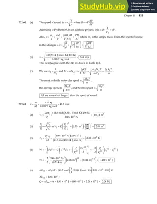 Chapter 21 625
P21.60 (a) The speed of sound is v
B
=
ρ
where B V
dP
dV
= − .
According to Problem 59, in an adiabatic process, this is B P
= =
1
2
κ
γ .
Also, ρ = = = =
m
V
nM
V
nRT M
V RT
PM
RT
s a f
a f where ms is the sample mass. Then, the speed of sound
in the ideal gas is v
B
P
RT
PM
RT
M
= =
F
HG I
KJ =
ρ
γ
γ
.
(b) v =
⋅
=
1 40 8 314 293
0 028 9
344
. .
.
J mol K K
kg mol
m s
b ga f
This nearly agrees with the 343 m/s listed in Table 17.1.
(c) We use k
R
N
B
A
= and M mNA
= : v
RT
M
k N T
mN
k T
m
B A
A
B
= = =
γ γ γ
.
The most probable molecular speed is
2k T
m
B
,
the average speed is
8k T
m
B
π
, and the rms speed is
3k T
m
B
.
All are somewhat larger than the speed of sound.
P21.61 n
m
M
= = =
1 20
41 5
.
.
kg
0.028 9 kg mol
mol
(a) V
nRT
P
i
i
i
= =
⋅
×
=
41 5 8 314 298
200 10
0 514
3
. .
.
mol J mol K K
Pa
m3
a fb ga f
(b)
P
P
V
V
f
i
f
i
= so V V
P
P
f i
f
i
=
F
HG I
KJ =
F
HG I
KJ =
2 2
0 514
400
200
2
. m .06 m
3 3
e j
(c) T
P V
nR
f
f f
= =
×
⋅
= ×
400 10 2 06
41 5 8 314
2 38 10
3
3
Pa m
mol J mol K
K
3
e je j
a fb g
.
. .
.
(d) W PdV C V dV
P
V
V P
V
V V
V
V
V
V
i
i V
V
i
i
f i
i
f
i
f
i
f
= − = − = −
F
HG
I
KJ = −
F
HG
I
KJ −
z z 1 2
1 2
3 2
1 2
3 2 3 2
2
3
2
3
e j
W = −
×
F
HG
I
KJ −
L
NM O
QP= − ×
2
3
200 10
2 06 0 514 4 80 10
3 3 2 3 2 5
Pa
0.514 m
m m J
3
. . .
e j a f
(e) ∆ ∆
E nC T
V
int mol J mol K K
= = ⋅
L
NM O
QP × −
41 5
5
2
8 314 2 38 10 298
3
. . .
a f b g e j
∆
∆
E
Q E W
int
int
J
J J J MJ
= ×
= − = × + × = × =
1 80 10
1 80 10 4 80 10 2 28 10 2 28
6
6 5 6
.
. . . .
 