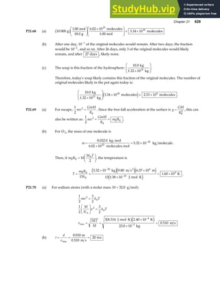 Chapter 21 629
P21.68 (a) 10 000
1 00 6 02 10
3 34 10
23
26
g
mol
18.0 g
molecules
1.00 mol
molecules
b g . .
.
F
HG
I
KJ ×
F
HG
I
KJ = ×
(b) After one day, 10 1
−
of the original molecules would remain. After two days, the fraction
would be 10 2
−
, and so on. After 26 days, only 3 of the original molecules would likely
remain, and after 27 days , likely none.
(c) The soup is this fraction of the hydrosphere:
10 0
. kg
1.32 10 kg
21
×
F
HG
I
KJ.
Therefore, today’s soup likely contains this fraction of the original molecules. The number of
original molecules likely in the pot again today is:
10 0
3 34 10 2 53 10
26 6
.
. .
kg
1.32 10 kg
molecules molecules
21
×
F
HG
I
KJ × = ×
e j .
P21.69 (a) For escape,
1
2
2
mv
GmM
R
=
E
. Since the free-fall acceleration at the surface is g
GM
R
=
E
2
, this can
also be written as:
1
2
2
mv
GmM
R
mgR
= =
E
E .
(b) For O2, the mass of one molecule is
m =
×
= × −
0 032 0
6 02 10
5 32 10
23
26
.
.
.
kg mol
molecules mol
kg molecule.
Then, if mgR
k T
B
E =
F
HG I
KJ
10
3
2
, the temperature is
T
mgR
kB
= =
× ×
× ⋅
= ×
−
−
E
2
kg m s m
J mol K
K
15
5 32 10 9 80 6 37 10
15 1 38 10
1 60 10
26 6
23
4
. . .
.
.
e je je j
e j
.
P21.70 (a) For sodium atoms (with a molar mass M = 32 0
. g mol)
1
2
3
2
1
2
3
2
3 3 8 314 2 40 10
23 0 10
0 510
2
2
4
3
mv k T
M
N
v k T
v
RT
M
B
A
B
=
F
HG I
KJ =
= =
⋅ ×
×
=
−
−
rms
J mol K K
kg
m s
. .
.
.
b ge j
(b) t
d
v
= = =
rms
m
0.510 m s
ms
0 010
20
.
 