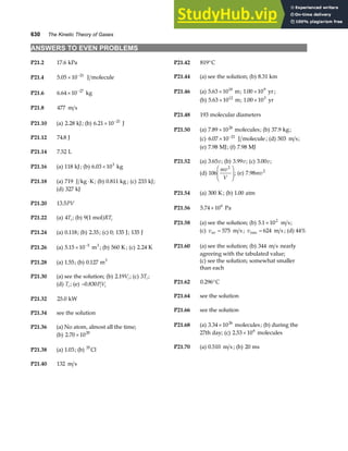 630 The Kinetic Theory of Gases
ANSWERS TO EVEN PROBLEMS
P21.2 17 6
. kPa P21.42 819°C
P21.4 5 05 10 21
. × −
J molecule P21.44 (a) see the solution; (b) 8 31
. km
P21.46 (a) 5 63 1018
. × m; 1 00 109
. × yr ;
P21.6 6 64 10 27
. × −
kg
(b) 5 63 1012
. × m; 1 00 103
. × yr
P21.8 477 m s
P21.48 193 molecular diameters
P21.10 (a) 2 28
. kJ; (b) 6 21 10 21
. × −
J
P21.50 (a) 7 89 1026
. × molecules; (b) 37 9
. kg;
(c) 6 07 10 21
. × −
J molecule; (d) 503 m s;
P21.12 74 8
. J
(e) 7 98
. MJ; (f) 7 98
. MJ
P21.14 7 52
. L
P21.52 (a) 3 65
. v; (b) 3 99
. v; (c) 3 00
. v;
P21.16 (a) 118 kJ; (b) 6 03 103
. × kg
(d) 106
2
mv
V
F
HG
I
KJ; (e) 7 98 2
. mv
P21.18 (a) 719 J kg K
⋅ ; (b) 0 811
. kg ; (c) 233 kJ;
(d) 327 kJ
P21.54 (a) 300 K ; (b) 1 00
. atm
P21.20 13 5
. PV
P21.56 5 74 106
. × Pa
P21.22 (a) 4Ti ; (b) 9 1 mol
a fRTi
P21.58 (a) see the solution; (b) 5 1 102
. × m s;
(c) vav m s
= 575 ; vrms m s
= 624 ; (d) 44%
P21.24 (a) 0 118
. ; (b) 2 35
. ; (c) 0; 135 J; 135 J
P21.60 (a) see the solution; (b) 344 m s nearly
agreeing with the tabulated value;
P21.26 (a) 5 15 10 5
. × −
m3
; (b) 560 K ; (c) 2 24
. K
(c) see the solution; somewhat smaller
than each
P21.28 (a) 1 55
. ; (b) 0 127
. m3
P21.30 (a) see the solution; (b) 2 19
. Vi ; (c) 3Ti ;
P21.62 0 296
. °C
(d) Ti ; (e) −0 830
. PV
i i
P21.64 see the solution
P21.32 25 0
. kW
P21.66 see the solution
P21.34 see the solution
P21.68 (a) 3 34 1026
. × molecules; (b) during the
27th day; (c) 2 53 106
. × molecules
P21.36 (a) No atom, almost all the time;
(b) 2 70 1020
. ×
P21.70 (a) 0 510
. m s ; (b) 20 ms
P21.38 (a) 1 03
. ; (b) 35
Cl
P21.40 132 m s
 