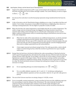 632 Heat Engines, Entropy, and the Second Law of Thermodynamics
Q22.7 Suppose the ambient temperature is 20°C. A gas can be heated to the temperature of the bottom of
the pond, and allowed to cool as it blows through a turbine. The Carnot efficiency of such an engine
is about e
T
T
c
h
= = =
∆ 80
373
22%.
Q22.8 No, because the work done to run the heat pump represents energy transferred into the house by
heat.
Q22.9 A slice of hot pizza cools off. Road friction brings a skidding car to a stop. A cup falls to the floor and
shatters. Your cat dies. Any process is irreversible if it looks funny or frightening when shown in a
videotape running backwards. The free flight of a projectile is nearly reversible.
Q22.10 Below the frost line, the winter temperature is much higher than the air or surface temperature. The
earth is a huge reservoir of internal energy, but digging a lot of deep trenches is much more
expensive than setting a heat-exchanger out on a concrete pad. A heat pump can have a much
higher coefficient of performance when it is transferring energy by heat between reservoirs at close
to the same temperature.
Q22.11 (a) When the two sides of the semiconductor are at different temperatures, an electric potential
(voltage) is generated across the material, which can drive electric current through an
external circuit. The two cups at 50°C contain the same amount of internal energy as the pair
of hot and cold cups. But no energy flows by heat through the converter bridging between
them and no voltage is generated across the semiconductors.
(b) A heat engine must put out exhaust energy by heat. The cold cup provides a sink to absorb
output or wasted energy by heat, which has nowhere to go between two cups of equally
warm water.
Q22.12 Energy flows by heat from a hot bowl of chili into the cooler surrounding air. Heat lost by the hot
stuff is equal to heat gained by the cold stuff, but the entropy decrease of the hot stuff is less than the
entropy increase of the cold stuff. As you inflate a soft car tire at a service station, air from a tank at
high pressure expands to fill a larger volume. That air increases in entropy and the surrounding
atmosphere undergoes no significant entropy change. The brakes of your car get warm as you come
to a stop. The shoes and drums increase in entropy and nothing loses energy by heat, so nothing
decreases in entropy.
Q22.13 (a) For an expanding ideal gas at constant temperature, ∆
∆
S
Q
T
nR
V
V
= =
F
HG I
KJ
ln 2
1
.
(b) For a reversible adiabatic expansion ∆Q = 0, and ∆S = 0 . An ideal gas undergoing an
irreversible adiabatic expansion can have any positive value for ∆S up to the value given in
part (a).
Q22.14 The rest of the Universe must have an entropy change of +8.0 J/K, or more.
Q22.15 Even at essentially constant temperature, energy must flow by heat out of the solidifying sugar into
the surroundings, to raise the entropy of the environment. The water molecules become less
ordered as they leave the liquid in the container to mix into the whole atmosphere and
hydrosphere. Thus the entropy of the surroundings increases, and the second law describes the
situation correctly.
 