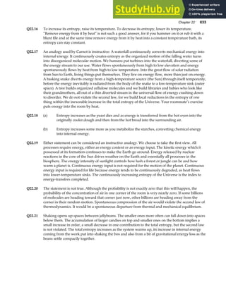 Chapter 22 633
Q22.16 To increase its entropy, raise its temperature. To decrease its entropy, lower its temperature.
“Remove energy from it by heat” is not such a good answer, for if you hammer on it or rub it with a
blunt file and at the same time remove energy from it by heat into a constant temperature bath, its
entropy can stay constant.
Q22.17 An analogy used by Carnot is instructive: A waterfall continuously converts mechanical energy into
internal energy. It continuously creates entropy as the organized motion of the falling water turns
into disorganized molecular motion. We humans put turbines into the waterfall, diverting some of
the energy stream to our use. Water flows spontaneously from high to low elevation and energy
spontaneously flows by heat from high to low temperature. Into the great flow of solar radiation
from Sun to Earth, living things put themselves. They live on energy flow, more than just on energy.
A basking snake diverts energy from a high-temperature source (the Sun) through itself temporarily,
before the energy inevitably is radiated from the body of the snake to a low-temperature sink (outer
space). A tree builds organized cellulose molecules and we build libraries and babies who look like
their grandmothers, all out of a thin diverted stream in the universal flow of energy crashing down
to disorder. We do not violate the second law, for we build local reductions in the entropy of one
thing within the inexorable increase in the total entropy of the Universe. Your roommate’s exercise
puts energy into the room by heat.
Q22.18 (a) Entropy increases as the yeast dies and as energy is transferred from the hot oven into the
originally cooler dough and then from the hot bread into the surrounding air.
(b) Entropy increases some more as you metabolize the starches, converting chemical energy
into internal energy.
Q22.19 Either statement can be considered an instructive analogy. We choose to take the first view. All
processes require energy, either as energy content or as energy input. The kinetic energy which it
possessed at its formation continues to make the Earth go around. Energy released by nuclear
reactions in the core of the Sun drives weather on the Earth and essentially all processes in the
biosphere. The energy intensity of sunlight controls how lush a forest or jungle can be and how
warm a planet is. Continuous energy input is not required for the motion of the planet. Continuous
energy input is required for life because energy tends to be continuously degraded, as heat flows
into lower-temperature sinks. The continuously increasing entropy of the Universe is the index to
energy-transfers completed.
Q22.20 The statement is not true. Although the probability is not exactly zero that this will happen, the
probability of the concentration of air in one corner of the room is very nearly zero. If some billions
of molecules are heading toward that corner just now, other billions are heading away from the
corner in their random motion. Spontaneous compression of the air would violate the second law of
thermodynamics. It would be a spontaneous departure from thermal and mechanical equilibrium.
Q22.21 Shaking opens up spaces between jellybeans. The smaller ones more often can fall down into spaces
below them. The accumulation of larger candies on top and smaller ones on the bottom implies a
small increase in order, a small decrease in one contribution to the total entropy, but the second law
is not violated. The total entropy increases as the system warms up, its increase in internal energy
coming from the work put into shaking the box and also from a bit of gravitational energy loss as the
beans settle compactly together.
 