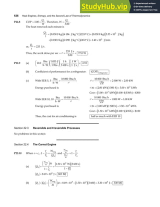 636 Heat Engines, Entropy, and the Second Law of Thermodynamics
P22.8 COP .
= =
3 00
Q
W
c
. Therefore, W
Qc
=
3 00
.
.
The heat removed each minute is
Q
t
C
= ° ° + ×
+ ° ° = ×
0 030 0 4186 22 0 0 030 0 3 33 105
. kg J kg C . C . kg . J kg
0.030 0 kg 2 090 J kg C 20.0 C 1.40 10 J min
4
b gb ga f b ge j
b gb ga f
or,
Q
t
c
= 233 J s.
Thus, the work done per sec = = =
P
233
3 00
77 8
J s
W
.
. .
P22.9 (a) 10 0
1055 1
3 600
1
1
2 93
. .
Btu
h W
J
1 Btu
h
s
W
J s
⋅
F
HG I
KJF
HG I
KJF
HG
I
KJ
F
HG
I
KJ =
(b) Coefficient of performance for a refrigerator: COP refrigerator
a f
(c) With EER 5, 5
10 000
Btu
h W
Btu h
⋅
=
P
: P = = =
⋅
10 000
2 000 2 00
5
Btu h
W kW
Btu
h W
.
Energy purchased is P ∆t = = ×
2 00 1 500 3 00 103
. kW h . kWh
a fb g
Cost kWh kWh
= × =
3 00 10 0 100
3
. . $ $300
e jb g
With EER 10, 10
10 000
Btu
h W
Btu h
⋅
=
P
: P = = =
⋅
10 000
1 000 1 00
10 Btu
Btu h
W kW
h W
.
Energy purchased is P ∆t = = ×
1 00 1 50 103
. .
kW 1 500 h kWh
a fb g
Cost . kWh kWh
= × =
1 50 10 0 100
3
e jb g
. $ $150
Thus, the cost for air conditioning is half as much with EER 10
Section 22.3 Reversible and Irreversible Processes
No problems in this section
Section 22.4 The Carnot Engine
P22.10 When e ec
= , 1 − =
T
T
W
Q
c
h h
eng
and
W
t
Q
t
c
h
h
T
T
eng
∆
∆
= −
1
(a) Q
t
h
W
t
T
T
c
h
=
FH IK
−
=
×
−
eng
W s
∆ ∆
1
1 50 10 3 600
1
5
293
773
.
e jb g
Qh = × =
8 69 10 869
8
. J MJ
(b) Q Q
W
t
t
c h
= −
F
HG
I
KJ = × − × = × =
eng
J MJ
∆
∆ 8 69 10 1 50 10 3 600 3 30 10 330
8 5 8
. . .
e jb g
 