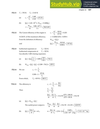 Chapter 22 637
P22.11 Tc = 703 K Th = 2 143 K
(a) e
T
T
c
h
=
∆
= =
1 440
2 143
67 2%
.
(b) Qh = ×
1 40 105
. J, W Qh
eng = 0 420
.
P = =
×
=
W
t
eng J
s
kW
∆
5 88 10
1
58 8
4
.
.
P22.12 The Carnot efficiency of the engine is e
T
T
c
h
=
∆
= =
120
0 253
K
473 K
.
At 20.0% of this maximum efficiency, e = =
0 200 0 253 0 050 6
. . .
a f
From the definition of efficiency W Q e
h
eng =
and Q
W
e
h = = =
eng kJ
.
kJ
10 0
0 050 6
197
.
P22.13 Isothermal expansion at Th = 523 K
Isothermal compression at Tc = 323 K
Gas absorbs 1 200 J during expansion.
(a) Q Q
T
T
c h
c
h
=
F
HG I
KJ =
F
HG I
KJ =
1 200 741
J
323
523
J
(b) W Q Q
h c
eng J J
= − = − =
1 200 741 459
b g
P22.14 We use e
T
T
c
c
h
= −
1
as 0 300 1
573
.
K
= −
Th
From which, Th = = °
819 546
K C
*P22.15 The efficiency is e
T
T
Q
Q
c
c
h
c
h
= − = −
1 1
Then
T
T
c
h
Q
t
Q
t
c
h
= ∆
∆
Q
t
Q
t
T
T
h c h
c
∆ ∆
= =
+
+
=
15 4
100
273 20
19 6
. .
W
273 K
K
W
a f
a f
(a) Q W Q
h c
= +
eng
The useful power output is
W
t
Q
t
Q
t
h c
eng
W W W
∆ ∆ ∆
= − = − =
19 6 15 4 4 20
. . .
(b) Q
Q
t
t mL
h
h
V
=
F
HG
I
KJ =
∆
∆ m
Q
t
t
L
h
V
= =
×
F
HG
I
KJ = × −
∆
∆
19 6 3 12 10 2
. .
J s
3 600 s
2.26 10 J kg
kg
6
b g
 