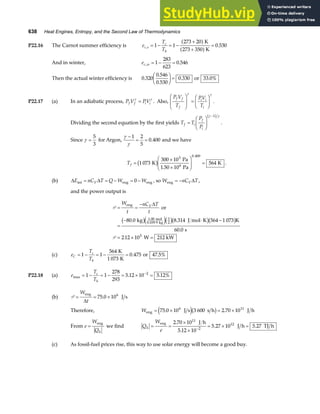 638 Heat Engines, Entropy, and the Second Law of Thermodynamics
P22.16 The Carnot summer efficiency is e
T
T
c s
c
h
, .
= − = −
+
+
=
1 1
273 20
273 350
0 530
a f
a f
K
K
And in winter, ec w
, .
= − =
1
283
623
0 546
Then the actual winter efficiency is 0 320
0 546
0 530
0 330
.
.
.
.
F
HG I
KJ = or 33 0%
.
P22.17 (a) In an adiabatic process, P V PV
f f i i
γ γ
= . Also,
P V
T
PV
T
f f
f
i i
i
F
HG
I
KJ =
F
HG I
KJ
γ γ
.
Dividing the second equation by the first yields T T
P
P
f i
f
i
=
F
HG
I
KJ
−
γ γ
1
b g
.
Since γ =
5
3
for Argon,
γ
γ
−
= =
1 2
5
0 400
. and we have
Tf =
×
×
F
HG
I
KJ =
1 073
300 10
1 50 10
564
3
6
0 400
K
Pa
Pa
K
.
b g .
.
(b) ∆ ∆
E nC T Q W W
V
int = = − = −
eng eng
0 , so W nC T
V
eng = − ∆ ,
and the power output is
P
P .
= =
−
=
− ⋅ −
= × =
W
t
nC T
t
V
eng
mol
kg
or
kg J mol K K
s
W 212 kW
∆
80 0 8 314 564 1 073
60 0
212 10
1.00
0 039 9
3
2
5
. .
.
.
b ge jc hb gb g
(c) e
T
T
C
c
h
= − = − =
1 1
564
1 073
0 475
K
K
. or 47 5%
.
P22.18 (a) e
T
T
c
h
max . .
= − = − = × =
−
1 1
278
293
5 12 10 5 12%
2
(b) P = = ×
W
t
eng
J s
∆
75 0 106
.
Therefore, Weng J s s h J h
= × = ×
75 0 10 3 600 2 70 10
6 11
. .
e jb g
From e
W
Qh
=
eng
we find Q
W
e
h = =
×
×
= × =
−
eng J h
J h TJ h
2 70 10
5 12 10
5 27 10 5 27
11
2
12
.
.
. .
(c) As fossil-fuel prices rise, this way to use solar energy will become a good buy.
 