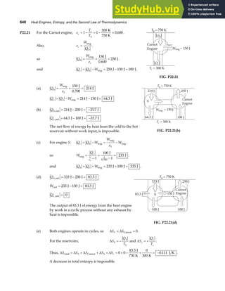 640 Heat Engines, Entropy, and the Second Law of Thermodynamics
P22.21 For the Carnot engine, e
T
T
c
c
h
= − = − =
1 1
300
0 600
K
750 K
. .
Also, e
W
Q
c
h
=
eng
.
so Q
W
e
h
c
= = =
eng J
J
150
0 600
250
.
.
and Q Q W
c h
= − = − =
eng J J J
250 150 100 .
FIG. P22.21
(a) Q
W
e
h
S
= = =
eng J
0.700
J
150
214
Q Q W
c h
= − = − =
eng J J J
214 150 64 3
.
(b) Qh, .
net J J J
= − = −
214 250 35 7
Qc, . .
net J J J
= − = −
64 3 100 35 7
The net flow of energy by heat from the cold to the hot
reservoir without work input, is impossible. FIG. P22.21(b)
(c) For engine S: Q Q W
W
e
W
c h
S
= − = −
eng
eng
eng .
so W
Qc
eS
eng
J
J
=
−
=
−
=
1 1
0 700
1
100
1
233
.
.
and Q Q W
h c
= + = + =
eng J J J
233 100 333 .
(d) Qh, .
net J J J
= − =
333 250 83 3
Wnet J J J
= − =
233 150 83 3
.
Qc,net = 0
The output of 83.3 J of energy from the heat engine
by work in a cyclic process without any exhaust by
heat is impossible.
FIG. P22.21(d)
(e) Both engines operate in cycles, so ∆ = ∆ =
S S
S Carnot 0.
For the reservoirs, ∆ = −
S
Q
T
h
h
h
and ∆ = +
S
Q
T
c
c
c
.
Thus, ∆ = ∆ + ∆ + ∆ + ∆ = + − + = −
S S S S S
S h c
total Carnot
J
750 K K
J K
0 0
83 3 0
300
0 111
.
. .
A decrease in total entropy is impossible.
 