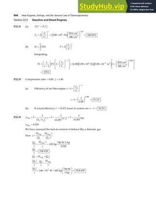 644 Heat Engines, Entropy, and the Second Law of Thermodynamics
Section 22.5 Gasoline and Diesel Engines
P22.31 (a) PV P V
i i f f
γ γ
=
P P
V
V
f i
i
f
=
F
HG
I
KJ = ×
F
HG
I
KJ =
γ
3 00 10
50 0
300
244
6
1.40
.
.
Pa
cm
cm
kPa
3
3
e j
(b) W PdV
V
V
i
i
= z P P
V
V
i
i
=
F
HG I
KJ
γ
Integrating,
W PV
V
V
i i
i
f
=
−
F
HG I
KJ −
F
HG
I
KJ
L
N
MM
O
Q
PP= × × −
F
HG
I
KJ
L
N
MM
O
Q
PP
=
−
−
1
1
1 2 50 3 00 10 5 00 10 1
50 0
300
192
1
6 5
0 400
γ
γ
. . .
.
.
a fe je j
Pa m
cm
cm
J
3
3
3
P22.32 Compression ratio = 6 00
. , γ = 1 40
.
(a) Efficiency of an Otto-engine e
V
V
= −
F
HG I
KJ
−
1 2
1
1
γ
e = −
F
HG I
KJ =
1
1
6 00
51 2%
0 400
.
.
.
.
(b) If actual efficiency ′ =
e 15 0%
. losses in system are e e
− ′ = 36 2%
. .
P22.33 e
V V
Otto = − = − = −
− −
1
1
1
1
6 20
1
1
6 20
1 2
1 7 5 1 0 400
b g a f a f
b g
γ
. .
.
eOtto = 0 518
.
We have assumed the fuel-air mixture to behave like a diatomic gas.
Now e
W
Q
W t
Q t
h h
= =
eng eng
Q
t
W t
e
Q
t
Q W Q
Q
t
Q
t
W
t
Q
t
h
h
h c
c h
c
= =
=
= +
= −
= × −
F
HG
I
KJ =
eng
eng
eng
hp
746 W 1 hp
kW
W hp
746 W
1 hp
kW
102
0 518
146
146 10 102 70 8
3
.
.
 