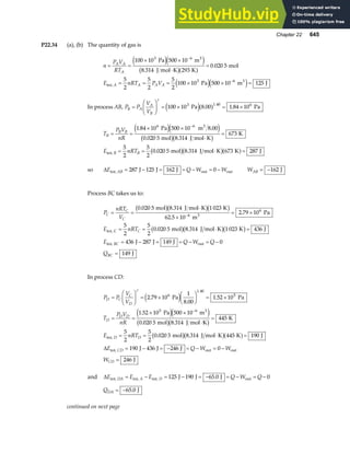 Chapter 22 645
P22.34 (a), (b) The quantity of gas is
n
P V
RT
E nRT P V
A A
A
A A A A
= =
× ×
⋅
=
= = = × × =
−
−
100 10 500 10
8 314 293
0 020 5
5
2
5
2
5
2
100 10 500 10 125
3 6
3 6
Pa m
J mol K K
mol
Pa m J
3
int,
3
e je j
b ga f
e je j
.
.
In process AB, P P
V
V
B A
A
B
=
F
HG I
KJ = × = ×
γ
100 10 8 00 1 84 10
3 1.40 6
Pa Pa
e ja f
. .
T
P V
nR
E nRT
B
B B
B B
= =
× ×
⋅
=
= = ⋅ =
−
1 84 10 500 10 8 00
0 020 5 8 314
673
5
2
5
2
0 020 5 8 314 673 287
6 6
. .
. .
. .
Pa m
mol J mol K
K
mol J mol K K J
3
int,
e je j
b gb g
b gb ga f
so ∆E Q W W
AB
int, out out
J J J
= − = = − = −
287 125 162 0 WAB = −162 J
Process BC takes us to:
P
nRT
V
E nRT
E Q W Q
Q
C
C
C
C
BC
BC
= =
⋅
×
= ×
= = ⋅ =
= − = = − = −
=
−
0 020 5 8 314 1 023
62 5 10
2 79 10
5
2
5
2
0 020 5 8 314 1 023 436
436 287 149 0
149
6
6
. .
.
.
. .
mol J mol K K
m
Pa
mol J mol K K J
J J J
J
3
int, C
int, out
b gb gb g
b gb gb g
In process CD:
P P
V
V
T
P V
nR
E nRT
E Q W W
W
D C
C
D
D
D D
D D
CD
CD
=
F
HG I
KJ = ×
F
HG I
KJ = ×
= =
× ×
⋅
=
= = ⋅ =
= − = − = − = −
=
−
γ
2 79 10
1
8 00
1 52 10
1 52 10 500 10
0 020 5 8 314
445
5
2
5
2
0 020 5 8 314 445 190
190 436 246 0
246
6
1.40
5
5 6
.
.
.
.
. .
. .
Pa Pa
Pa m
mol J mol K
K
mol J mol K K J
J J J
J
3
int,
int, out out
e j
e je j
b gb g
b gb ga f
∆
and ∆E E E Q W Q
DA A D
int, int, int, out
J J J
= − = − = − = − = −
125 190 65 0 0
.
QDA = −65 0
. J
continued on next page
 
