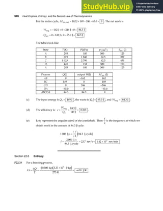 646 Heat Engines, Entropy, and the Second Law of Thermodynamics
For the entire cycle, ∆Eint, net J
= + − − =
162 149 246 65 0 0
. . The net work is
W
Q
eng
net
J J J
J J J
= − + + + =
= + + − =
162 0 246 0 84 3
0 149 0 65 0 84 3
.
. .
The tables look like:
State T(K) P(kPa) V(cm3
) Eint (J)
A 293 100 500 125
B 673 1 840 62.5 287
C 1 023 2 790 62.5 436
D 445 152 500 190
A 293 100 500 125
Process Q(J) output W(J) ∆Eint (J)
AB 0 –162 162
BC 149 0 149
CD 0 246 –246
DA –65.0 0 –65.0
ABCDA 84.3 84.3 0
(c) The input energy is Qh = 149 J , the waste is Qc = 65 0
. J , and Weng J
= 84 3
. .
(d) The efficiency is: e
W
Qh
= = =
eng J
149 J
84 3
0 565
.
. .
(e) Let f represent the angular speed of the crankshaft. Then
f
2
is the frequency at which we
obtain work in the amount of 84.3 J/cycle:
1 000
2
84 3
2 000
84 3
23 7 1 42 103
J s J cycle
J s
J cycle
rev s rev min
=
F
HG I
KJ
= = = ×
f
f
.
.
. .
b g
Section 22.6 Entropy
P22.35 For a freezing process,
∆
∆
S
Q
T
= =
− ×
= −
0 500 3 33 10
273
610
5
. .
kg J kg
K
J K
b ge j .
 