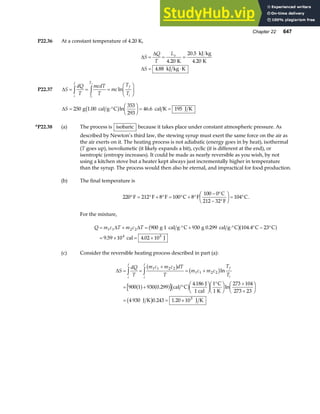 Chapter 22 647
P22.36 At a constant temperature of 4.20 K,
∆
∆
∆
S
Q
T
L
S
v
= = =
= ⋅
4 20
20 5
4 20
4 88
.
.
.
.
K
kJ kg
K
kJ kg K
P22.37 ∆S
dQ
T
mcdT
T
mc
T
T
i
f
T
T
f
i
i
f
= = =
F
HG I
KJ
z z ln
∆S = ⋅°
F
HG I
KJ = =
250
353
293
46 6 195
g 1.00 cal g C cal K J K
b gln .
*P22.38 (a) The process is isobaric because it takes place under constant atmospheric pressure. As
described by Newton’s third law, the stewing syrup must exert the same force on the air as
the air exerts on it. The heating process is not adiabatic (energy goes in by heat), isothermal
(T goes up), isovolumetic (it likely expands a bit), cyclic (it is different at the end), or
isentropic (entropy increases). It could be made as nearly reversible as you wish, by not
using a kitchen stove but a heater kept always just incrementally higher in temperature
than the syrup. The process would then also be eternal, and impractical for food production.
(b) The final temperature is
220 212 8 100 8
0
32
104
° = ° + ° = ° + °
− °
− °
F
HG I
KJ = °
F F F C F
100 C
212 F
C.
For the mixture,
Q m c T m c T
= + = ⋅° + ⋅° ° − °
= × = ×
1 1 2 2
4 5
900 930 104 4 23
9 59 10 4 02 10
∆ ∆ g 1 cal g C g 0.299 cal g C C C
cal J
b ga f
.
. .
(c) Consider the reversible heating process described in part (a):
∆S
dQ
T
m c m c dT
T
m c m c
T
T
i
f
i
f
f
i
= =
+
= +
= + °
F
HG I
KJ °
F
HG I
KJ +
+
F
HG I
KJ
= = ×
z z 1 1 2 2
1 1 2 2
3
900 1 930 0 299
4 186 1 273 104
273 23
4 930 1 20 10
b g b g
a f a fb g
b g
ln
.
.
ln
.
cal C
J
1 cal
C
1 K
J K 0.243 J K
 