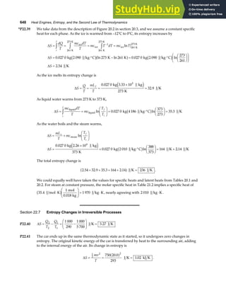 648 Heat Engines, Entropy, and the Second Law of Thermodynamics
*P22.39 We take data from the description of Figure 20.2 in section 20.3, and we assume a constant specific
heat for each phase. As the ice is warmed from –12°C to 0°C, its entropy increases by
∆
∆
∆
S
dQ
T
mc dT
T
mc T dT mc T
S
S
i
f
= = = =
= ⋅° − = ⋅°
F
HG I
KJ
F
HG I
KJ
=
z z z −
ice
K
273 K
ice
K
273 K
ice K
273 K
kg 2 090 J kg C K K kg 2 090 J kg C
J K
261
1
261
261
0 027 0 273 261 0 027 0
273
261
2 54
ln
. ln ln . ln
.
b ga f b g
As the ice melts its entropy change is
∆S
Q
T
mL
T
f
= = =
×
=
0 027 0
273
32 9
.
.
kg 3.33 10 J kg
K
J K
5
e j
As liquid water warms from 273 K to 373 K,
∆S
mc dT
T
mc
T
T
i
f
f
i
= =
F
HG I
KJ = ⋅°
F
HG I
KJ =
z liquid
liquid kg 4186 J kg C J K
ln . ln .
0 027 0
373
273
35 3
b g
As the water boils and the steam warms,
∆
∆
S
mL
T
mc
T
T
S
v f
i
= +
F
HG I
KJ
=
×
+ ⋅°
F
HG I
KJ = +
steam
6
kg 2.26 10 J kg
K
kg 2 010 J kg C J K J K
ln
.
. ln .
0 027 0
373
0 027 0
388
373
164 2 14
e j b g
The total entropy change is
2 54 32 9 35 3 164 2 14 236
. . . .
+ + + + =
a f J K J K .
We could equally well have taken the values for specific heats and latent heats from Tables 20.1 and
20.2. For steam at constant pressure, the molar specific heat in Table 21.2 implies a specific heat of
35 4
1
1 970
. J mol K
mol
0.018 kg
J kg K
⋅
F
HG
I
KJ = ⋅
b g , nearly agreeing with 2 010 J kg K
⋅ .
Section 22.7 Entropy Changes in Irreversible Processes
P22.40 ∆S
Q
T
Q
T
= − = −
F
HG
I
KJ =
2
2
1
1
1 000
290
1 000
5 700
3 27
J K J K
.
P22.41 The car ends up in the same thermodynamic state as it started, so it undergoes zero changes in
entropy. The original kinetic energy of the car is transferred by heat to the surrounding air, adding
to the internal energy of the air. Its change in entropy is
∆S
mv
T
= = =
1
2
2 2
750 20 0
293
1 02
.
.
a f J K kJ K .
 