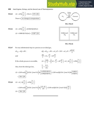650 Heat Engines, Entropy, and the Second Law of Thermodynamics
P22.45 ∆S nR
V
V
R
f
i
=
F
HG
I
KJ = =
ln ln .
2 5 76 J K
There is no change in temperature .
FIG. P22.45
P22.46 ∆S nR
V
V
R
f
i
=
F
HG
I
KJ =
ln . ln
0 044 0 2 2
b ga f
∆S = =
0 088 0 8 314 2 0 507
. . ln .
a f J K
FIG. P22.46
P22.47 For any infinitesimal step in a process on an ideal gas,
dE dQ dW
int = + : dQ dE dW nC dT PdV nC dT
nRTdV
V
V V
= − = + = +
int
and
dQ
T
nC
dT
T
nR
dV
V
V
= +
If the whole process is reversible, ∆S
dQ
T
nC
dT
T
nR
dV
V
nC
T
T
nR
V
V
r
i
f
V
i
f
V
f
i
f
i
= = +
F
HG I
KJ =
F
HG I
KJ+
F
HG I
KJ
z z ln ln
Also, from the ideal gas law,
T
T
P V
PV
f
i
f f
i i
=
∆S = ⋅
L
NM O
QP
F
HG
I
KJ+ ⋅
F
HG
I
KJ
=
1 00
3
2
8 314
2 00 0 040 0
1 00 0 025 0
1 00 8 314
0 040 0
0 025 0
18 4
. . ln
. .
. .
. . ln
.
.
.
mol J mol K mol J mol K
J K
a f b g a fb g
a fb g a fb g
P22.48 ∆S nC
T
T
nR
V
V
V
f
i
f
i
=
F
HG
I
KJ+
F
HG
I
KJ
ln ln
= ⋅
L
NM O
QP
⋅
F
HG I
KJ+ ⋅
F
HG I
KJ
=
1 00
5
2
8 314
2 2
1 00 8 314
2
34 6
. . ln . . ln
.
mol J mol K mol J mol K
J K
a f b g a fb g
P V
PV
V
V
S
∆
 