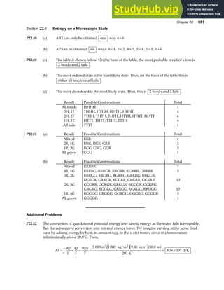 Chapter 22 651
Section 22.8 Entropy on a Microscopic Scale
P22.49 (a) A 12 can only be obtained one way 6 6
+
(b) A 7 can be obtained six ways: 6 1
+ , 5 2
+ , 4 3
+ , 3 4
+ , 2 5
+ , 1 6
+
P22.50 (a) The table is shown below. On the basis of the table, the most probable result of a toss is
2 heads and 2 tails .
(b) The most ordered state is the least likely state. Thus, on the basis of the table this is
either all heads or all tails .
(c) The most disordered is the most likely state. Thus, this is 2 heads and 2 tails .
Result Possible Combinations Total
All heads HHHH 1
3H, 1T THHH, HTHH, HHTH, HHHT 4
2H, 2T TTHH, THTH, THHT, HTTH, HTHT, HHTT 6
1H, 3T HTTT, THTT, TTHT, TTTH 4
All tails TTTT 1
P22.51 (a) Result Possible Combinations Total
All red RRR 1
2R, 1G RRG, RGR, GRR 3
1R, 2G RGG, GRG, GGR 3
All green GGG 1
(b) Result Possible Combinations Total
All red RRRRR 1
4R, 1G RRRRG, RRRGR, RRGRR, RGRRR, GRRRR 5
3R, 2G RRRGG, RRGRG, RGRRG, GRRRG, RRGGR,
RGRGR, GRRGR, RGGRR, GRGRR, GGRRR 10
2R, 3G GGGRR, GGRGR, GRGGR, RGGGR, GGRRG,
GRGRG, RGGRG, GRRGG, RGRGG, RRGGG 10
1R, 4G RGGGG, GRGGG, GGRGG, GGGRG, GGGGR 5
All green GGGGG 1
Additional Problems
P22.52 The conversion of gravitational potential energy into kinetic energy as the water falls is reversible.
But the subsequent conversion into internal energy is not. We imagine arriving at the same final
state by adding energy by heat, in amount mgy, to the water from a stove at a temperature
infinitesimally above 20.0°C. Then,
∆S
dQ
T
Q
T
mgy
T
= = = = = ×
z 5 000 1 000 9 80 50 0
293
8 36 106
m kg m m s m
K
J K
3 3 2
e je ja f
. .
. .
 