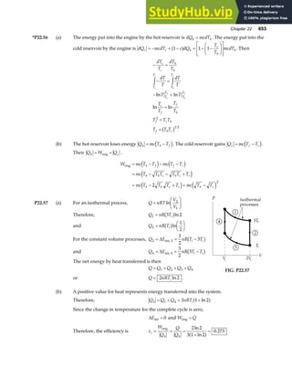 Chapter 22 653
*P22.56 (a) The energy put into the engine by the hot reservoir is dQ mcdT
h h
= . The energy put into the
cold reservoir by the engine is dQ mcdT e dQ
T
T
mcdT
c c h
c
h
h
= − = − = − −
F
HG I
KJ
L
N
MM
O
Q
PP
1 1 1
a f . Then
− =
− =
− =
=
=
=
z z
dT
T
dT
T
dT
T
dT
T
T T
T
T
T
T
T T T
T T T
c
c
h
h
T
T
T
T
T
T
T
T
c
f
f
h
f c h
f h c
c
f
h
f
c
f
h
f
ln ln
ln ln
2
1 2
b g
(b) The hot reservoir loses energy Q mc T T
h h f
= −
d i. The cold reservoir gains Q mc T T
c f c
= −
d i.
Then Q W Q
h c
= +
eng .
W mc T T mc T T
mc T T T T T T
mc T T T T mc T T
h f f c
h h c h c c
h h c c h c
eng = − − −
= − − +
= − + = −
d i d i
e j
e j e j
2
2
P22.57 (a) For an isothermal process, Q nRT
V
V
=
F
HG I
KJ
ln 2
1
Therefore, Q nR Ti
1 3 2
= b gln
and Q nR Ti
3
1
2
=
F
HG I
KJ
b gln
For the constant volume processes, Q E nR T T
i i
2
3
2
3
= = −
∆ int, 2 b g
and Q E nR T T
i i
4
3
2
3
= = −
∆ int, 4 b g
The net energy by heat transferred is then
Q Q Q Q Q
= + + +
1 2 3 4 FIG. P22.57
or Q nRTi
= 2 2
ln .
(b) A positive value for heat represents energy transferred into the system.
Therefore, Q Q Q nRT
h i
= + = +
1 4 3 1 2
ln
a f
Since the change in temperature for the complete cycle is zero,
∆Eint = 0 and W Q
eng =
Therefore, the efficiency is e
W
Q
Q
Q
c
h h
= = =
+
=
eng 2 2
3 1 2
0 273
ln
ln
.
a f
 