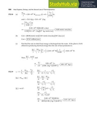 654 Heat Engines, Entropy, and the Second Law of Thermodynamics
P22.58 (a)
W
t
eng
electrical
W
= ×
1 50 108
. a f, Q mL t
W
t
= =
L
N
MM
O
Q
PP
eng
0 150
.
∆ ,
and L = = ×
33 0 33 0 106
. .
kJ g J kg
m
W t t
L
m
=
L
NM O
QP
=
×
×
=
eng
W s day
J kg kg metric ton
metric tons day
0 150
1 50 10 86 400
0 150 33 0 10 10
2 620
8
6 3
.
.
. .
∆
e jb g
e je j
(b) Cost = $8.00 2 618 365
metric ton metric tons day days yr
b gb gb g
Cost = $7.65 million year
(c) First find the rate at which heat energy is discharged into the water. If the plant is 15.0%
efficient in producing electrical energy then the rate of heat production is
Q
t
W
t e
c
=
F
HG
I
KJ −
F
HG I
KJ = × −
F
HG I
KJ = ×
eng
W W
1
1 1 50 10
1
0 150
1 8 50 10
8 8
.
.
.
e j .
Then,
Q
t
mc T
t
c
=
∆
and
m
t c T
Q
t
c
= =
×
⋅° °
= ×
∆
8 50 10
4186 5 00
4 06 10
8
4
.
.
.
J s
J kg C C
kg s
b ga f .
P22.59 e
T
T
W
Q
c
c
h h
W
t
Q
t
h
= − = =
1
eng
eng
∆
∆
:
Q
t T T
T
T T
h
c h
h
h c
∆
=
−
=
−
P P
1
b g
Q W Q
h c
= +
eng :
Q
t
Q
t
W
t
c h
∆ ∆ ∆
= −
eng
Q
t
T
T T
T
T T
c h
h c
c
h c
∆
=
−
− =
−
P
P
P
Q mc T
c = ∆ :
Q
t
m
t
c T
T
T T
c c
h c
∆
∆
∆
∆
=
F
HG I
KJ =
−
P
∆
∆ ∆
m
t
T
T T c T
c
h c
=
−
P
b g
∆
∆
m
t
=
×
⋅° °
= ×
1 00 10 300
200 6 00
5 97 10
9
4
.
.
.
W K
K 4 186 J kg C C
kg s
e ja f
b ga f
 