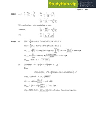 Chapter 22 655
P22.60 e
T
T
W
Q
c
c
h h
W
t
Q
t
h
= − = =
1
eng
eng
∆
∆
Q
t
T
T T
h
T
T
h
h c
c
h
∆
=
−
=
−
P P
1
e j
Q
t
Q
t
T
T T
c h c
h c
∆ ∆
=
F
HG
I
KJ− =
−
P
P
Q mc T
c = ∆ , where c is the specific heat of water.
Therefore,
Q
t
m
t
c T
T
T T
c c
h c
∆
∆
∆
∆
=
F
HG I
KJ =
−
P
and
∆
∆ ∆
m
t
T
T T c T
c
h c
=
−
P
b g
P22.61 (a) 35 0
5
9
35 0 32 0 1 67 273 15 274 82
. . . . . .
° = − ° = + =
F C K K
a f a f
98 6
5
9
98 6 32 0 37 0 273 15 310 15
453 6 1 00 453 6
310 15
274 82
54 86
453 6 1 00
310 15 274 82
310 15
51 67
54 86 51 67 3 19
274.82
310 15
. . . . . .
. . . ln
.
.
.
. .
. .
.
.
. . .
.
° = − ° = + =
= = ⋅ × =
F
HG I
KJ =
= − = −
−
= −
= − =
z z
F C K K
g cal g K cal K
cal K
cal K
ice water
body
body
system
a f a f
b gb g
a fa fa f
∆
∆
∆
S
dQ
T
dT
T
S
Q
T
S
(b) 453 6 1 274 82 70 0 10 1 310 15
3
. . . .
a fa fb g e ja fb g
T T
F F
− = × −
Thus,
70 0 0 453 6 10 70 0 310 15 0 453 6 274 82 10
3 3
. . . . . .
+ × = + ×
b g a fa f b ga f
TF
and TF = = ° = °
309 92 36 77 98 19
. . .
K C F
∆
∆
′ =
F
HG I
KJ =
′ = − ×
F
HG I
KJ = −
S
S
ice water
body
cal K
cal K
453 6
309 92
274 82
54 52
70 0 10
310 15
309 92
51 93
3
. ln
.
.
.
. ln
.
.
.
e j
∆ ′ = − =
Ssys cal K
54 52 51 93 2 59
. . . which is less than the estimate in part (a).
 