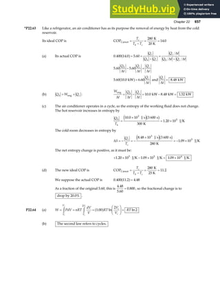 Chapter 22 657
*P22.63 Like a refrigerator, an air conditioner has as its purpose the removal of energy by heat from the cold
reservoir.
Its ideal COP is COP
K
20 K
Carnot =
−
= =
T
T T
c
h c
280
14 0
.
(a) Its actual COP is 0 400 14 0 5 60
. . .
a f= =
−
=
−
Q
Q Q
Q t
Q t Q t
c
h c
c
h c
∆
∆ ∆
5 60 5 60
. .
Q
t
Q
t
Q
t
h c c
∆ ∆ ∆
− =
5 60 10 0 6 60
. . .
kW
a f=
Q
t
c
∆
and
Q
t
c
∆
= 8 48
. kW
(b) Q W Q
h c
= +
eng :
W
t
Q
t
Q
t
h c
eng
kW kW kW
∆ ∆ ∆
= − = − =
10 0 8 48 1 52
. . .
(c) The air conditioner operates in a cycle, so the entropy of the working fluid does not change.
The hot reservoir increases in entropy by
Q
T
h
h
=
×
= ×
10 0 10 3 600
300
1 20 10
3
5
.
.
J s s
K
J K
e jb g
The cold room decreases in entropy by
∆S
Q
T
c
c
= − = −
×
= − ×
8 48 10 3 600
280
1 09 10
3
5
.
.
J s s
K
J K
e jb g
The net entropy change is positive, as it must be:
+ × − × = ×
1 20 10 1 09 10 1 09 10
5 5 4
. . .
J K J K J K
(d) The new ideal COP is COP
K
25 K
Carnot =
−
= =
T
T T
c
h c
280
11 2
.
We suppose the actual COP is 0 400 11 2 4 48
. . .
a f=
As a fraction of the original 5.60, this is
4 48
5 60
0 800
.
.
.
= , so the fractional change is to
drop by 20.0% .
P22.64 (a) W PdV nRT
dV
V
RT
V
V
RT
V
V
V
V
i
i
i
f
i
i
= = =
F
HG I
KJ =
z z
2
1 00
2
2
. ln ln
a f
(b) The second law refers to cycles.
 