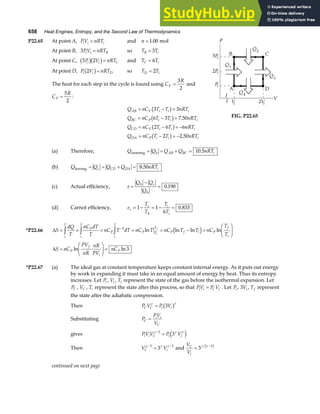 658 Heat Engines, Entropy, and the Second Law of Thermodynamics
P22.65 At point A, PV nRT
i i i
= and n = 1 00
. mol
At point B, 3PV nRT
i i B
= so T T
B i
= 3
At point C, 3 2
P V nRT
i i C
b gb g= and T T
C i
= 6
At point D, P V nRT
i i D
2
b g= so T T
D i
= 2
The heat for each step in the cycle is found using C
R
V =
3
2
and
C
R
P =
5
2
:
Q nC T T nRT
Q nC T T nRT
Q nC T T nRT
Q nC T T nRT
AB V i i i
BC P i i i
CD V i i i
DA P i i i
= − =
= − =
= − = −
= − = −
3 3
6 3 7 50
2 6 6
2 2 50
b g
b g
b g
b g
.
.
FIG. P22.65
(a) Therefore, Q Q Q Q nRT
h AB BC i
entering = = + = 10 5
.
(b) Q Q Q Q nRT
c CD DA i
leaving = = + = 8 50
.
(c) Actual efficiency, e
Q Q
Q
h c
h
=
−
= 0 190
.
(d) Carnot efficiency, e
T
T
T
T
c
c
h
i
i
= − = − =
1 1
6
0 833
.
*P22.66 ∆S
dQ
T
nC dT
T
nC T dT nC T nC T T nC
T
T
i
f
P
i
f
P
i
f
P T
T
P f i P
f
i
i
f
= = = = = − =
F
HG I
KJ
z z z −1
ln ln ln ln
d i
∆S nC
PV
nR
nR
PV
nC
P
f
i
P
=
F
HG
I
KJ =
ln ln3
*P22.67 (a) The ideal gas at constant temperature keeps constant internal energy. As it puts out energy
by work in expanding it must take in an equal amount of energy by heat. Thus its entropy
increases. Let Pi , Vi , Ti represent the state of the gas before the isothermal expansion. Let
PC , VC , Ti represent the state after this process, so that PV P V
i i C C
= . Let Pi , 3Vi , Tf represent
the state after the adiabatic compression.
Then P V P V
C C i i
γ γ
= 3
b g
Substituting P
PV
V
C
i i
C
=
gives PV V P V
i i C i i
γ γ γ
−
=
1
3
e j
Then V V
C i
γ γ γ
− −
=
1 1
3 and
V
V
C
i
= −
3 1
γ γ
b g
continued on next page
 