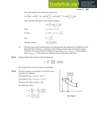 Chapter 22 659
The work output in the isothermal expansion is
W PdV nRT V dV nRT
V
V
nRT nRT
i
C
i
i
C
i
C
i
i i
= = =
F
HG I
KJ = =
−
F
HG I
KJ
z z − −
1 1
3
1
3
ln ln ln
γ γ γ
γ
b g
e j
This is also the input heat, so the entropy change is
∆S
Q
T
nR
= =
−
F
HG I
KJ
γ
γ 1
3
ln
Since C C C R
P V V
= = +
γ
we have γ − =
1
b gC R
V , C
R
V =
−
γ 1
and C
R
P =
−
γ
γ 1
Then the result is ∆S nCP
= ln3
(b) The pair of processes considered here carry the gas from the initial state in Problem 66 to the
final state there. Entropy is a function of state. Entropy change does not depend on path.
Therefore the entropy change in Problem 66 equals ∆ ∆
S S
isothermal adiabatic
+ in this problem.
Since ∆Sadiabatic = 0, the answers to Problems 66 and 67 (a) must be the same.
P22.68 Simply evaluate the maximum (Carnot) efficiency.
e
T
T
C
h
= = =
∆ 4 00
0 014 4
.
.
K
277 K
The proposal does not merit serious consideration.
P22.69 The heat transfer over the paths CD and BA is zero
since they are adiabatic.
Over path BC: Q nC T T
BC P C B
= − 
b g 0
Over path DA: Q nC T T
DA V A D
= − 
b g 0
Therefore, Q Q
c DA
= and Q Q
h BC
=
The efficiency is then
e
Q
Q
T T C
T T C
e
T T
T T
c
h
D A V
C B P
D A
C B
= − = −
−
−
= −
−
−
L
NM O
QP
1 1
1
1
b g
b g
γ
P
B C
D
A
Vi Vi
3
Adiabatic
Processes
V
FIG. P22.69
 