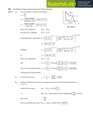 660 Heat Engines, Entropy, and the Second Law of Thermodynamics
P22.70 (a) Use the equation of state for an ideal gas
V
nRT
P
V
V
A
C
=
=
×
= ×
=
×
= ×
−
−
1 00 8 314 600
25 0 1 013 10
1 97 10
1 00 8 314 400
1 013 10
32 8 10
5
3
5
3
. .
. .
.
. .
.
.
a fa f
e j
a fa f
m
m
3
3
FIG. P22.70
Since AB is isothermal, P V P V
A A B B
=
and since BC is adiabatic, P V P V
B B C C
γ γ
=
Combining these expressions, V
P
P
V
V
B
C
A
C
A
=
F
HG I
KJ
L
N
MM
O
Q
PP =
F
HG I
KJ
×
×
L
N
MMM
O
Q
PPP
− −
−
γ γ
1 1 3 1.40
3
1 0 400
1 00
25 0
32 8 10
1 97 10
b g b g
e j
.
.
.
.
.
m
m
3
3
VB = × −
11 9 10 3
. m3
Similarly, V
P
P
V
V
D
A
C
A
C
=
F
HG I
KJ
L
N
MM
O
Q
PP =
F
HG I
KJ
×
×
L
N
MMM
O
Q
PPP
− −
−
γ γ
1 1 3 1.40
3
1 0 400
25 0
1 00
1 97 10
32 8 10
b g b g
e j
.
.
.
.
.
m
m
3
3
or VD = × −
5 44 10 3
. m3
Since AB is isothermal, P V P V
A A B B
=
and P P
V
V
B A
A
B
=
F
HG I
KJ =
×
×
F
HG
I
KJ =
−
−
25 0
11 9 10
4 14
3
.
.
.
atm
1.97 10 m
m
atm
3 3
3
Also, CD is an isothermal and P P
V
V
D C
C
D
=
F
HG I
KJ =
×
×
F
HG
I
KJ =
−
−
1 00
5 44 10
6 03
3
3
.
.
.
atm
32.8 10 m
m
atm
3
3
Solving part (c) before part (b):
(c) For this Carnot cycle, e
T
T
c
c
h
= − = − =
1 1
400
0 333
K
600 K
.
(b) Energy is added by heat to the gas during the process AB. For the isothermal process,
∆Eint = 0 .
and the first law gives Q W nRT
V
V
AB AB h
B
A
= − =
F
HG I
KJ
ln
or Q Q
h AB
= = ⋅
F
HG I
KJ =
1 00 600
11 9
1 97
8 97
. ln
.
.
.
mol 8.314 J mol K K kJ
b ga f
Then, from e
W
Qh
=
eng
the net work done per cycle is W e Q
c h
eng kJ kJ
= = =
0 333 8 97 2 99
. . .
a f .
 