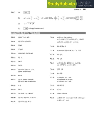 Chapter 22 661
P22.71 (a) 20 0
. °C
(b) ∆S mc
T
T
mc
T
T
T
T
T
T
f f f f
= + = ⋅ +
L
NM O
QP= ⋅
F
HG I
KJ
ln ln . . ln ln . ln
1 2 1 2
1 00 4 19 4 19
293
283
293
303
kg kJ kg K kJ K
b g b g
(c) ∆S = +4 88
. J K
(d) Yes . Entropy has increased.
ANSWERS TO EVEN PROBLEMS
P22.2 (a) 667 J; (b) 467 J P22.34 (a), (b) see the solution;
(c) Qh = 149 J ; Qc = 65 0
. J; Weng J
= 84 3
. ;
P22.4 (a) 30 0%
. ; (b) 60 0%
. (d) 56.5%; (e) 1 42 103
. × rev min
P22.6 55 4%
.
P22.36 4 88
. kJ kg K
⋅
P22.8 77 8
. W
P22.38 (a) isobaric; (b) 402 kJ; (c) 1 20
. kJ K
P22.10 (a) 869 MJ; (b) 330 MJ
P22.40 3 27
. J K
P22.12 197 kJ
P22.42 718 J K
P22.14 546°C
P22.44 (a) 39 4
. L; (b) −2 50
. kJ; (c) −2 50
. kJ;
(d) −6 87
. J K ; (e) +9 16
. J K
P22.16 33 0%
.
P22.46 0 507
. J K
P22.18 (a) 5 12%
. ; (b) 5 27
. TJ h;
(c) see the solution
P22.48 34 6
. J K
P22.20 453 K
P22.50 (a) 2 heads and 2 tails;
(b) All heads or all tails;
P22.22 (a), (b) see the solution;
(c) 2 heads and 2 tails
(c) 23 7%
. ; see the solution
P22.52 8 36
. MJ K
P22.24 11.8
P22.26 1 17
. J P22.54 32 9
. kJ
P22.28 (a) 204 W ; (b) 2 43
. kW P22.56 see the solution
P22.30 (a) 2 00
. ; (b) 3 00
. ; (c) 33 3%
. P22.58 (a) 2 62 103
. × tons d; (b) $7.65 million yr ;
(c) 4 06 104
. × kg s
P22.32 (a) 51 2%
. ; (b) 36 2%
.
 