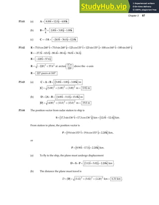 Chapter 3 67
P3.41 (a) A i j k
= + −
8 00 12 0 4 00
.  .  . 
(b) B
A
i j k
= = + −
4
2 00 3 00 1 00
.  .  . 
(c) C A i j k
= − = − − +
3 24 0 36 0 12 0
.  .  . 
P3.42 R i j i j i j
= ° + ° + ° + ° + ° + °
75 0 240 75 0 240 125 135 125 135 100 160 100 160
. cos  . sin  cos  sin  cos  sin 
R i j i j i j
= − − − + − +
37 5 65 0 88 4 88 4 94 0 34 2
.  .  .  .  .  . 
R i j
= − +
220 57 6
 . 
R = −
( ) +
F
HG I
KJ
220 57 6
57 6
220
2 2
. arctan
.
at above the –x-axis
R = °
227 paces at 165
P3.43 (a) C A B i j k
= + = − −
5 00 1 00 3 00
.  .  . 
e jm
C = ( ) +( ) +( ) =
5 00 1 00 3 00 5 92
2 2 2
. . . .
m m
(b) D A B i j k
= − = − +
2 4 00 11 0 15 0
.  .  . 
e jm
D = ( ) +( ) +( ) =
4 00 11 0 15 0 19 0
2 2 2
. . . .
m m
P3.44 The position vector from radar station to ship is
S i j i j
= ° + ° = −
17 3 136 17 3 136 12 0 12 4
. sin  . cos  .  . 
e j e j
km km.
From station to plane, the position vector is
P i j k
= ° + ° +
19 6 153 19 6 153 2 20
. sin  . cos  . 
e jkm,
or
P i j k
= − +
8 90 17 5 2 20
.  .  . 
e jkm.
(a) To fly to the ship, the plane must undergo displacement
D S P i j k
= − = + −
3 12 5 02 2 20
.  .  . 
e jkm .
(b) The distance the plane must travel is
D = = ( ) +( ) +( ) =
D 3 12 5 02 2 20 6 31
2 2 2
. . . .
km km .
 