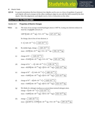 4 Electric Fields
Q23.28 In special orientations the force between two dipoles can be zero or a force of repulsion. In general
each dipole will exert a torque on the other, tending to align its axis with the field created by the first
dipole. After this alignment, each dipole exerts a force of attraction on the other.
SOLUTIONS TO PROBLEMS
Section 23.1 Properties of Electric Charges
*P23.1 (a) The mass of an average neutral hydrogen atom is 1.007 9u. Losing one electron reduces its
mass by a negligible amount, to
1 007 9 1 660 10 9 11 10 1 67 10
27 31 27
. . . .
× − × = ×
− − −
kg kg kg
e j .
Its charge, due to loss of one electron, is
0 1 1 60 10 1 60 10
19 19
− − × = + ×
− −
. .
C C
e j .
(b) By similar logic, charge = + × −
1 60 10 19
. C
mass = × − × = ×
− − −
22 99 1 66 10 9 11 10 3 82 10
27 31 26
. . . .
kg kg kg
e j
(c) charge of Cl C
− −
= − ×
1 60 10 19
.
mass = × + × = ×
− − −
35 453 1 66 10 9 11 10 5 89 10
27 31 26
. . . .
kg kg kg
e j
(d) charge of Ca C C
++ − −
= − − × = + ×
2 1 60 10 3 20 10
19 19
. .
e j
mass = × − × = ×
− − −
40 078 1 66 10 2 9 11 10 6 65 10
27 31 26
. . . .
kg kg kg
e j e j
(e) charge of N C C
3 19 19
3 1 60 10 4 80 10
− − −
= − × = − ×
. .
e j
mass = × + × = ×
− − −
14 007 1 66 10 3 9 11 10 2 33 10
27 31 26
. . . .
kg kg kg
e j e j
(f) charge of N C C
4 19 19
4 1 60 10 6 40 10
+ − −
= × = + ×
. .
e j
mass = × − × = ×
− − −
14 007 1 66 10 4 9 11 10 2 32 10
27 31 26
. . . .
kg kg kg
e j e j
(g) We think of a nitrogen nucleus as a seven-times ionized nitrogen atom.
charge = × = ×
− −
7 1 60 10 1 12 10
19 18
. .
C C
e j
mass = × − × = ×
− − −
14 007 1 66 10 7 9 11 10 2 32 10
27 31 26
. . . .
kg kg kg
e j e j
(h) charge = − × −
1 60 10 19
. C
mass = + × + × = ×
− − −
2 1 007 9 15 999 1 66 10 9 11 10 2 99 10
27 31 26
. . . . .
b g kg kg kg
 