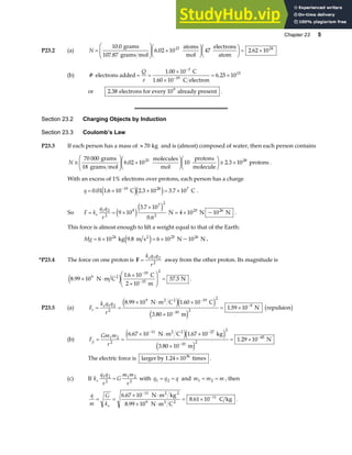 Chapter 23 5
P23.2 (a) N =
F
HG
I
KJ ×
F
HG I
KJF
HG I
KJ = ×
10 0
6 02 10 47 2 62 10
23 24
.
. .
grams
107.87 grams mol
atoms
mol
electrons
atom
(b) #
.
.
electrons added
C
1.60 10 C electron
= =
×
×
= ×
−
−
Q
e
1 00 10
6 25 10
3
19
15
or 2 38
. electrons for every 10 already present
9
.
Section 23.2 Charging Objects by Induction
Section 23.3 Coulomb’s Law
P23.3 If each person has a mass of ≈ 70 kg and is (almost) composed of water, then each person contains
N ≅
F
HG
I
KJ ×
F
HG I
KJF
HG I
KJ ≅ ×
70 000
6 02 10 10 2 3 10
23 28
grams
18 grams mol
molecules
mol
protons
molecule
protons
. . .
With an excess of 1% electrons over protons, each person has a charge
q = × × = ×
−
0 01 1 6 10 2 3 10 3 7 10
19 28 7
. . . .
C C
e je j .
So F k
q q
r
e
= = ×
×
= ×
1 2
2
9
7 2
2
25
9 10
3 7 10
0 6
4 10
e je j
.
.
N N ~10 N
26
.
This force is almost enough to lift a weight equal to that of the Earth:
Mg = × = ×
6 10 6 10
24 25
kg 9.8 m s N ~10 N
2 26
e j .
*P23.4 The force on one proton is F =
k q q
r
e 1 2
2
away from the other proton. Its magnitude is
8 99 10
1 6 10
2 10
57 5
9
19
15
2
.
.
.
× ⋅
×
×
F
HG
I
KJ =
−
−
N m C
C
m
N
2
e j .
P23.5 (a) F
k q q
r
e
e
= =
× ⋅ ×
×
= ×
−
−
−
1 2
2
9 19 2
10 2
9
8 99 10 1 60 10
3 80 10
1 59 10
. .
.
.
N m C C
m
N repulsion
2 2
e je j
e j
b g
(b) F
Gm m
r
g = =
× ⋅ ×
×
= ×
− −
−
−
1 2
2
11 27 2
10 2
45
6 67 10 1 67 10
3 80 10
1 29 10
. .
.
.
N m C kg
m
N
2 2
e je j
e j
The electric force is larger by 1.24 10 times
36
× .
(c) If k
q q
r
G
m m
r
e
1 2
2
1 2
2
= with q q q
1 2
= = and m m m
1 2
= = , then
q
m
G
ke
= =
× ⋅
× ⋅
= ×
−
−
6 67 10
8 99 10
8 61 10
11
9
11
.
.
.
N m kg
N m C
C kg
2 2
2 2
.
 