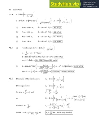 12 Electric Fields
P23.30 E k
x
x R
e
= −
+
F
HG
I
KJ
2 1
2 2
π σ
E
x
x
x
x
= × × −
+
F
H
GG
I
K
JJ = × −
+
F
HG
I
KJ
−
2 8 99 10 7 90 10 1
0 350
4 46 10 1
0 123
9 3
2 2
8
2
π . .
.
.
.
e je j
a f
(a) At x = 0 050 0
. m, E = × =
3 83 10 383
8
. N C MN C
(b) At x = 0 100
. m , E = × =
3 24 10 324
8
. N C MN C
(c) At x = 0 500
. m, E = × =
8 07 10 80 7
7
. .
N C MN C
(d) At x = 2 00
. m , E = × =
6 68 10 6 68
8
. .
N C MN C
P23.31 (a) From Example 23.9: E k
x
x R
e
= −
+
F
HG
I
KJ
2 1
2 2
π σ
σ
π
= = ×
= × = × =
−
Q
R
E
2
3
8 7
1 84 10
1 04 10 0 900 9 36 10 93 6
.
. . . .
C m
N C N C MN C
2
e ja f
appx: E ke
= =
2 104
π σ MN C about 11% high
b g
(b) E = × −
+
F
HG
I
KJ = × =
1 04 10 1
30 0
3 00
1 04 10 0 004 96 0 516
8
2
8
.
.
.
. . .
N C
cm
30.0 cm
N C MN C
2
e j e jb g
appx: E k
Q
r
e
= = ×
×
=
−
2
9
6
2
8 99 10
5 20 10
0 30
0 519
.
.
.
.
e j a f b g
MN C about 0.6% high
P23.32 The electric field at a distance x is E k
x
x R
x e
= −
+
L
N
MM
O
Q
PP
2 1
2 2
π σ
This is equivalent to E k
R x
x e
= −
+
L
N
MM
O
Q
PP
2 1
1
1 2 2
π σ
For large x,
R
x
2
2
1
 and 1 1
2
2
2
2
2
+ ≈ +
R
x
R
x
so E k
R x
k
R x
R x
x e e
= −
+
F
H
GG
I
K
JJ =
+ −
+
2 1
1
1 2
2
1 2 1
1 2
2 2
2 2
2 2
π σ π σ
e j
e j
e j
e j
Substitute σ
π
=
Q
R2
, E
k Q x
R x
k Q x
R
x
e
e
=
+
= +
F
HG
I
KJ
1
1 2 2
2
2 2
2
2
e j
e j
But for x R
 ,
1
2
1
2 2 2
x R x
+
≈ , so E
k Q
x
x
e
≈ 2
for a disk at large distances
 