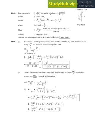 Chapter 23 13
P23.33 Due to symmetry E dE
y y
= =
z 0 , and E dE k
dq
r
x e
= =
z z
sin
sin
θ
θ
2
where dq ds rd
= =
λ λ θ ,
so that, E
k
r
d
k
r
k
r
x
e e e
= = − =
z
λ
θ θ
λ
θ
λ
π
π
sin cos
0
0
2
a f
where λ =
q
L
and r
L
=
π
. FIG. P23.33
Thus, E
k q
L
x
e
= =
× ⋅ × −
2 2 8 99 10 7 50 10
0 140
2
9 6
2
π π
. .
.
N m C C
m
2 2
e je j
a f .
Solving, Ex = ×
2 16 107
. N C .
Since the rod has a negative charge, E i i
= − × = −
2 16 10 21 6
7
. .
e j N C MN C .
P23.34 (a) We define x = 0 at the point where we are to find the field. One ring, with thickness dx, has
charge
Qdx
h
and produces, at the chosen point, a field
d
k x
x R
Qdx
h
e
E i
=
+
2 2 3 2
e j
.
The total field is
E E i
i
E
i i
= =
+
= +
=
+
−
=
+
−
+ +
L
N
MMM
O
Q
PPP
z z z
+
−
=
+
−
=
+
d
k Qxdx
h x R
k Q
h
x R xdx
k Q
h
x R k Q
h d R d h R
e
d
d h
e
x d
d h
e
x d
d h
e
all charge
2 2 3 2
2 2 3 2
2 2 1 2
2 2 1 2 2 2
1 2
2
2
2 1 2
1 1
e j
e j
e j
b g e j a f
e j
(b) Think of the cylinder as a stack of disks, each with thickness dx, charge
Qdx
h
, and charge-
per-area σ
π
=
Qdx
R h
2
. One disk produces a field
d
k Qdx
R h
x
x R
e
E i
= −
+
F
H
GG
I
K
JJ
2
1
2 2 2 1 2
π
π e j
.
So, E E i
= = −
+
F
H
GG
I
K
JJ
z z=
+
d
k Qdx
R h
x
x R
e
x d
d h
all charge
2
1
2 2 2 1 2
e j
E
i i
E
i
E
i
= − +
L
N
MM
O
Q
PP
= −
+
L
N
MMM
O
Q
PPP
= + − − + + + +
L
NM O
QP
= + + − + +
L
NM O
QP
+
−
=
+
+
+
z z
2 1
2
2
2 1
2 1 2
2
2
2
2 2 1 2
2
2 2 1 2
2
2 2
1 2
2 2 1 2
2
2 2 1 2 2 2
1 2
k Q
R h
dx x R xdx
k Q
R h
x
x R
k Q
R h
d h d d h R d R
k Q
R h
h d R d h R
e
d
d h
x d
d h
e
d
d h
d
d h
e
e
e j e j
a f
e j e j
e j a f
e j
 