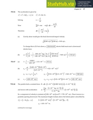 Chapter 23 17
P23.46 The acceleration is given by
v v a x x
f i f i
2 2
2
= + −
d i or v a h
f
2
0 2
= + −
a f.
Solving a
v
h
f
= −
2
2
.
Now F a
∑ = m : − + = −
mg q
mv
h
f
j E
j
2
2
.
Therefore q
mv
h
mg
f
E j
= − +
F
HG
I
KJ
2
2
.
(a) Gravity alone would give the bead downward impact velocity
2 9 80 5 00 9 90
. . .
m s m m s
2
e ja f= .
To change this to 21.0 m/s down, a downward electric field must exert a downward
electric force.
(b) q
m
E
v
h
g
f
= −
F
HG
I
KJ =
×
×
⋅
⋅
F
HG
I
KJ −
L
N
MM
O
Q
PP=
−
2 3 2
2
1 00 10 21 0
2 5 00
9 80 3 43
. .
.
. .
kg
1.00 10 N C
N s
kg m
m s
m
m s C
4
2
2
b g
a f µ
P23.47 (a) t
x
vx
= =
×
= × =
−
0 050 0
4 50 10
1 11 10 111
5
7
.
.
. s ns
(b) a
qE
m
y = =
× ×
×
= ×
−
−
1 602 10 9 60 10
1 67 10
9 21 10
19 3
27
11
. .
.
.
e je j
e j
m s2
y y v t a t
f i yi y
− = +
1
2
2
: y f = × × = × =
− −
1
2
9 21 10 1 11 10 5 68 10 5 68
11 7 2 3
. . . .
e je j m mm
(c) vx = ×
4 50 105
. m s v v a t
yf yi y
= + = × × = ×
−
9 21 10 1 11 10 1 02 10
11 7 5
. . .
e je j m s
*P23.48 The particle feels a constant force: F E j j
= = × − = × −
− −
q 1 10 2 000 2 10
6 3
C N C N
e jb ge j e j
and moves with acceleration: a
F j
j
= =
× ⋅ −
×
= × −
∑
−
−
m
2 10
2 10
1 10
3
16
13
kg m s
kg
m s
2
2
e je j
e je j.
Its x-component of velocity is constant at 1 00 10 37 7 99 10
5 4
. cos .
× °= ×
m s m s
e j . Thus it moves in a
parabola opening downward. The maximum height it attains above the bottom plate is described by
v v a y y
yf yi y f i
2 2
2
= + −
d i: 0 6 02 10 2 10 0
4 2 13
= × − × −
. m s m s2
e j e jd i
y f
yf = × −
1 81 10 4
. m.
continued on next page
 