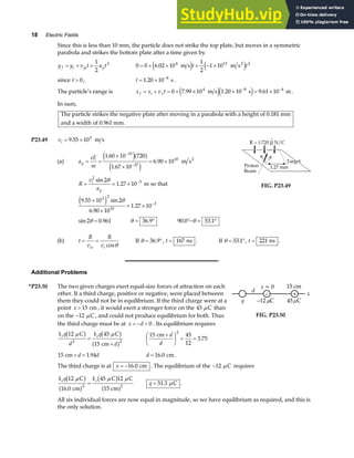 18 Electric Fields
Since this is less than 10 mm, the particle does not strike the top plate, but moves in a symmetric
parabola and strikes the bottom plate after a time given by
y y v t a t
f i yi y
= + +
1
2
2
0 0 6 02 10
1
2
1 10
4 13 2
= + × + − ×
. m s m s2
e j e j
t t
since t  0, t = × −
1 20 10 8
. s.
The particle’s range is x x v t
f i x
= + = + × × = ×
− −
0 7 99 10 1 20 10 9 61 10
4 8 4
. . .
m s s m
e je j .
In sum,
The particle strikes the negative plate after moving in a parabola with a height of 0.181 mm
and a width of 0.961 mm.
P23.49 vi = ×
9 55 103
. m s
(a) a
eE
m
y = =
×
×
= ×
−
−
1 60 10 720
1 67 10
6 90 10
19
27
10
.
.
.
e ja f
e j
m s2
R
v
a
i
y
= = × −
2
3
2
1 27 10
sin
.
θ
m so that
9 55 10 2
6 90 10
1 27 10
3 2
10
3
. sin
.
.
×
×
= × −
e j θ
sin .
2 0 961
θ = θ = °
36 9
. 90 0 53 1
. .
°− = °
θ
^
FIG. P23.49
(b) t
R
v
R
v
ix i
= =
cosθ
If θ = °
36 9
. , t = 167 ns . If θ = °
53 1
. , t = 221 ns .
Additional Problems
*P23.50 The two given charges exert equal-size forces of attraction on each
other. If a third charge, positive or negative, were placed between
them they could not be in equilibrium. If the third charge were at a
point x  15 cm , it would exert a stronger force on the 45 C
µ than
on the −12 C
µ , and could not produce equilibrium for both. Thus
the third charge must be at x d
= −  0 . Its equilibrium requires
d
x
15 cm
q
x = 0
+
–
–12 C
µ 45 C
µ
FIG. P23.50
k q
d
k q
d
e e
12 45
15
2 2
C C
cm
µ µ
b g b g
a f
=
+
15 45
12
3 75
2
cm +
F
HG I
KJ = =
d
d
.
15 1 94
cm + =
d d
. d = 16 0
. cm.
The third charge is at x = −16 0
. cm . The equilibrium of the −12 C
µ requires
k q k
e e
12
16 0
45 12
2 2
C
cm
C C
15 cm
µ µ µ
b g
a f
b g
a f
.
= q = 51 3
. C
µ .
All six individual forces are now equal in magnitude, so we have equilibrium as required, and this is
the only solution.
 