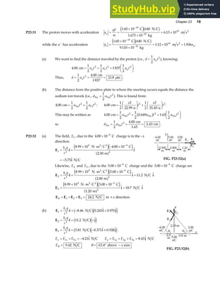 Chapter 23 19
P23.51 The proton moves with acceleration a
qE
m
p = =
×
×
= ×
−
−
1 60 10 640
1 673 10
6 13 10
19
27
10
.
.
.
C N C
kg
m s2
e jb g
while the e−
has acceleration a a
e p
=
×
×
= × =
−
−
1 60 10 640
9 110 10
1 12 10 1 836
19
31
14
.
.
.
C N C
kg
m s2
e jb g .
(a) We want to find the distance traveled by the proton (i.e., d a t
p
=
1
2
2
), knowing:
4 00
1
2
1
2
1 837
1
2
2 2 2
. cm = + =
F
HG I
KJ
a t a t a t
p e p .
Thus, d a t
p
= = =
1
2
4 00
21 8
2 .
.
cm
1 837
m
µ .
(b) The distance from the positive plate to where the meeting occurs equals the distance the
sodium ion travels (i.e., d a t
Na Na
=
1
2
2
). This is found from:
4 00
1
2
1
2
2 2
. cm Na Cl
= +
a t a t : 4 00
1
2 22 99
1
2 35 45
2 2
.
. .
cm
u u
=
F
HG I
KJ +
F
HG I
KJ
eE
t
eE
t .
This may be written as 4 00
1
2
1
2
0 649 1 65
1
2
2 2 2
. . .
cm Na Na Na
= + =
F
HG I
KJ
a t a t a t
b g
so d a t
Na Na
cm
1.65
cm
= = =
1
2
4 00
2 43
2 .
. .
P23.52 (a) The field, E1 , due to the 4 00 10 9
. × −
C charge is in the –x
direction.
E r i
i
1 2
9 9
2
8 99 10 4 00 10
2 50
5 75
= =
× ⋅ − ×
= −
−
k q
r
e
. .
.
.
N m C C
m
N C
2 2
e je j
a f
FIG. P23.52(a)
Likewise, E2 and E3 , due to the 5 00 10 9
. × −
C charge and the 3 00 10 9
. × −
C charge are
E r i i
2 2
9 9
2
8 99 10 5 00 10
2 00
11 2
= =
× ⋅ ×
=
−
k q
r
e
. .
.
.
N m C C
m
N C
2 2
e je j
a f
E i i
3
9 9
2
8 99 10 3 00 10
1 20
18 7
=
× ⋅ ×
=
−
. .
.
.
N m C C
m
N C
2 2
e je j
a f
E E E E
R = + + =
1 2 3 24 2
. N C in +x direction.
(b) E r i j
1 2
8 46 0 243 0 970
= = − +
k q
r
e
. . .
N C
b ge j
E r j
E r i j
i j
2 2
3 2
1 3 1 2 3
11 2
5 81 0 371
4 21 8 43
= = +
= = −
= + = − = + + =
k q
r
k q
r
E E E E E E E
e
e
x x x y y y y
.
. .
. .
N C
N C +0.928
N C N C
b ge j
b ge j
ER = 9 42
. N C θ = ° −
63 4
. above axis
x
FIG. P23.52(b)
 