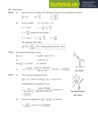 20 Electric Fields
*P23.53 (a) Each ion moves in a quarter circle. The electric force causes the centripetal acceleration.
F ma
∑ = qE
mv
R
=
2
E
mv
qR
=
2
(b) For the x-motion, v v a x x
xf xi x f i
2 2
2
= + −
d i
0 2
2
= +
v a R
x a
v
R
F
m
qE
m
x
x x
= − = =
2
2
E
mv
qR
x = −
2
2
. Similarly for the y-motion,
v a R
y
2
0 2
= + a
v
R
qE
m
y
y
= + =
2
2
E
mv
qR
y =
2
2
The magnitude of the field is
E E
mv
qR
x
x y
2 2
2
2
+ = °
at 135 counterclockwise from the -axis .
P23.54 From the free-body diagram shown,
Fy
∑ = 0 : T cos . .
15 0 1 96 10 2
°= × −
N .
So T = × −
2 03 10 2
. N .
From Fx
∑ = 0 , we have qE T
= °
sin .
15 0
or q
T
E
=
°
=
× °
×
= × =
−
−
sin . . sin .
.
. .
15 0 2 03 10 15 0
1 00 10
5 25 10 5 25
2
3
6
N
N C
C C
e j µ .
FIG. P23.54
P23.55 (a) Let us sum force components to find
F qE T
x x
∑ = − =
sinθ 0 , and F qE T mg
y y
∑ = + − =
cosθ 0 .
Combining these two equations, we get
q
mg
E E
x y
=
+
=
×
°+ ×
= ×
=
−
−
cot
. .
. cot . .
.
.
θ
e j
e ja f
a f
1 00 10 9 80
3 00 37 0 5 00 10
1 09 10
10 9
3
5
8
C
nC
(b) From the two equations for Fx
∑ and Fy
∑ we also find
T
qEx
=
°
= × =
−
sin .
. .
37 0
5 44 10 5 44
3
N mN .
Free Body Diagram
FIG. P23.55
 