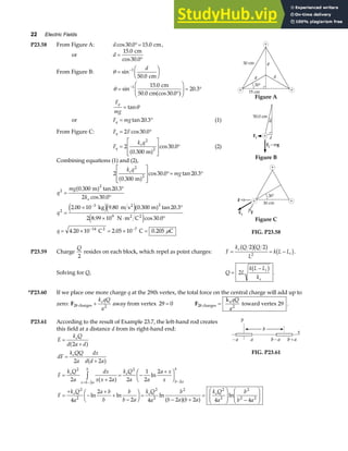 22 Electric Fields
P23.58 From Figure A: d cos . .
30 0 15 0
°= cm,
or d =
°
15 0
30 0
.
cos .
cm
From Figure B: θ =
F
HG I
KJ
−
sin
.
1
50 0
d
cm
θ =
°
F
HG
I
KJ = °
−
sin
.
cos .
.
1 15 0
30 0
20 3
cm
50.0 cma f
F
mg
q
= tanθ
or F mg
q = °
tan .
20 3 (1)
From Figure C: F F
q = °
2 30 0
cos .
F
k q
q
e
=
L
N
MM
O
Q
PP °
2
0 300
30 0
2
2
.
cos .
m
a f (2)
Combining equations (1) and (2),
2
0 300
30 0 20 3
2
2
k q
mg
e
.
cos . tan .
m
a f
L
N
MM
O
Q
PP °= °
q
mg
k
q
q
e
2
2
2
3 2
9
14 7
0 300 20 3
2 30 0
2 00 10 9 80 0 300 20 3
2 8 99 10 30 0
4 20 10 2 05 10 0 205
=
°
°
=
× °
× ⋅ °
= × = × =
−
− −
. tan .
cos .
. . . tan .
. cos .
. . .
m
kg m s m
N m C
C C C
2
2 2
2
a f
e je ja f
e j
µ
Figure A
Figure B
Figure C
FIG. P23.58
P23.59 Charge
Q
2
resides on each block, which repel as point charges: F
k Q Q
L
k L L
e
i
= = −
2 2
2
b gb g b g.
Solving for Q, Q L
k L L
k
i
e
=
−
2
b g .
*P23.60 If we place one more charge q at the 29th vertex, the total force on the central charge will add up to
zero: F28 charges +
k qQ
a
e
2
away from vertex 29 0
= F28 charges
e
k
toward vertex 29
=
qQ
a2
.
P23.61 According to the result of Example 23.7, the left-hand rod creates
this field at a distance d from its right-hand end:
E
k Q
d a d
dF
k QQ
a
dx
d d a
F
k Q
a
dx
x x a
k Q
a a
a x
x
e
e
e
x b a
b
e
b a
b
=
+
=
+
=
+
= −
+
F
HG I
KJ
= − −
z
2
2 2
2 2 2
1
2
2
2
2
2
2
a f
a f
a f ln
FIG. P23.61
F
k Q
a
a b
b
b
b a
k Q
a
b
b a b a
k Q
a
b
b a
e e e
=
+
−
+
+
−
F
HG I
KJ =
− +
=
F
HG
I
KJ −
F
HG
I
KJ
2
2
2
2
2 2
2
2
2 2
4
2
2 4 2 2 4 4
ln ln ln ln
a fa f
 