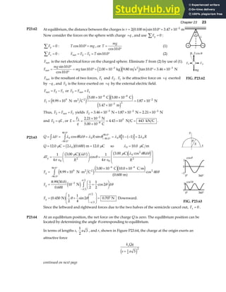 Chapter 23 23
P23.62 At equilibrium, the distance between the charges is r = °= × −
2 0 100 10 0 3 47 10 2
. sin . .
m m
b g
Now consider the forces on the sphere with charge +q , and use Fy
∑ = 0 :
Fy
∑ = 0 : T mg
cos .
10 0°= , or T
mg
=
°
cos .
10 0
(1)
Fx
∑ = 0 : F F F T
net = − = °
2 1 10 0
sin . (2)
Fnet is the net electrical force on the charged sphere. Eliminate T from (2) by use of (1).
F
mg
mg
net
2
kg m s N
=
°
°
= °= × °= ×
− −
sin .
cos .
tan . . . tan . .
10 0
10 0
10 0 2 00 10 9 80 10 0 3 46 10
3 3
e je j
Fnet is the resultant of two forces, F1 and F2 . F1 is the attractive force on +q exerted
by −q , and F2 is the force exerted on +q by the external electric field.
r
L
+q
–q
θ θ
FIG. P23.62
F F F
net = −
2 1 or F F F
2 1
= +
net
F1
9
8 8
3 2
2
8 99 10
5 00 10 5 00 10
3 47 10
1 87 10
= × ⋅
× ×
×
= ×
− −
−
−
.
. .
.
.
N m C
C C
m
N
2 2
e je je j
e j
Thus, F F F
2 1
= +
net yields F2
3 2 2
3 46 10 1 87 10 2 21 10
= × + × = ×
− − −
. . .
N N N
and F qE
2 = , or E
F
q
= =
×
×
= × =
−
−
2
2
8
5
2 21 10
4 43 10 443
.
.
N
5.00 10 C
N C kN C .
P23.63 Q d Rd R R R
Q
dF
d
R
Rd
R
F
y
y
= = = = − − =
= = = =
=
∈
F
HG
I
KJ =
∈
F
H
GG
I
K
JJ
= × ⋅
×
z z
− °
°
− °
°
−
λ λ θ θ λ θ λ λ
µ λ µ λ µ
π
µ λ
θ
π
µ λ θ θ
0
90 0
90 0
0 90 0
90 0
0 0
0
0
2
0
0
2
2
9
1 1 2
12 0 2 0 600 12 0 10 0
1
4
3 00 1
4
3 00
8 99 10
3 00 10
cos sin
. . . .
.
cos
. cos
.
.
.
.
.
.
a f
b ga f
b gb g b ge j
e j
C m C so C m
C C
N m C
0
2 2
6 6
2
90 0
90 0
3
2
2
2
2
10 0 10
0 600
8 99 30 0
0 600
10
1
2
1
2
2
0 450
1
2
1
4
2 0 707
C C m
m
N
N N Downward.
e je j
a f
a fe j
a f
.
.
cos
. .
.
cos
. sin .
.
. ×
= +
F
HG I
KJ
= +
F
HG
I
KJ =
−
− °
°
−
−
−
z
z
θ θ
θ θ
θ θ
π
π
π
π
d
F d
F
y
y
1
0
–1
cosθ
0° 360°
0° 360°
1
0
cos θ
2
FIG. P23.63
Since the leftward and rightward forces due to the two halves of the semicircle cancel out, Fx = 0 .
P23.64 At an equilibrium position, the net force on the charge Q is zero. The equilibrium position can be
located by determining the angle θ corresponding to equilibrium.
In terms of lengths s,
1
2
3
a , and r, shown in Figure P23.64, the charge at the origin exerts an
attractive force
k Qq
s a
e
+ 1
2
2
3
e j
continued on next page
 