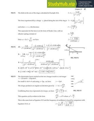 Chapter 23 27
P23.71 The field on the axis of the ring is calculated in Example 23.8, E E
k xQ
x a
x
e
= =
+
2 2 3 2
e j
The force experienced by a charge −q placed along the axis of the ring is F k Qq
x
x a
e
= −
+
L
N
MMM
O
Q
PPP
2 2 3 2
e j
and when x a
 , this becomes F
k Qq
a
x
e
= −
F
HG I
KJ
3
This expression for the force is in the form of Hooke’s law, with an
effective spring constant of k
k Qq
a
e
= 3
Since ω π
= =
2 f
k
m
, we have f
k Qq
ma
e
=
1
2 3
π
.
P23.72 d
k dq
x
x
x
k x dx
x
e e
E
i j i j
=
+
− +
+
F
H
GG
I
K
JJ =
− +
+
2 2 2 2 2 2 3 2
0 150
0 150
0 150
0 150
0 150
.
.
.
.
.
m
m
m
m
m
a f a f
e j
a f
λ
E E
i j
= =
− +
+
z z=
d k
x dx
x
e
x
all charge
m m
m
λ
.
.
. 0 150
0 150
2 2 3 2
0
0 400 e j
a f
FIG. P23.72
E
i j
E i j
E i j i j
=
+
+
+
+
L
N
MMM
O
Q
PPP
= × ⋅ × − + −
= − + × = − +
− − −
k
x
x
x
eλ
.
.
. .
. . . . .
. . . .
. .
2 2
0
0 400
2 2 2
0
0 400
9 9 1 1
3
0 150
0 150
0 150 0 150
8 99 10 35 0 10 2 34 6 67 6 24 0
1 36 1 96 10 1 36 1 96
m
m
m m
N m C C m m m
N C kN C
m m
2 2
a f
a f
a f a f
e je j a f a f
e j e j
P23.73 The electrostatic forces exerted on the two charges result in a net torque
τ θ θ
= − = −
2 2
Fa Eqa
sin sin .
For small θ, sinθ θ
≈ and using p qa
= 2 , we have τ θ
= −Ep .
The torque produces an angular acceleration given by τ α
θ
= =
I I
d
dt
2
2
.
Combining these two expressions for torque, we have
d
dt
Ep
I
2
2
0
θ
θ
+
F
HG I
KJ = . FIG. P23.73
This equation can be written in the form
d
dt
2
2
2
θ
ω θ
= − where ω 2
=
Ep
I
.
This is the same form as Equation 15.5 and the frequency of oscillation is found by comparison with
Equation 15.11, or f
pE
I
qaE
I
= =
1
2
1
2
2
π π
.
 