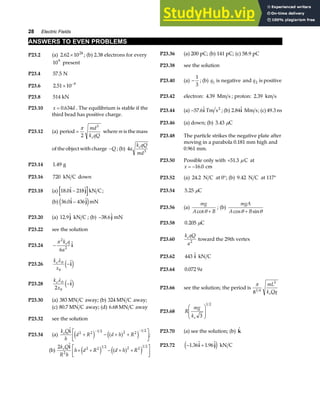 28 Electric Fields
ANSWERS TO EVEN PROBLEMS
P23.2 (a) 2 62 1024
. × ; (b) 2.38 electrons for every
109
present
P23.36 (a) 200 pC; (b) 141 pC; (c) 58.9 pC
P23.38 see the solution
P23.4 57 5
. N
P23.40 (a) −
1
3
; (b) q1 is negative and q2 is positive
P23.6 2 51 10 9
. × −
P23.42 electron: 4 39
. Mm s ; proton: 2 39
. km s
P23.8 514 kN
P23.10 x d
= 0 634
. . The equilibrium is stable if the
third bead has positive charge.
P23.44 (a) −57 6
. i Tm s2
; (b) 2 84
. i Mm s; (c) 49.3 ns
P23.46 (a) down; (b) 3 43
. C
µ
P23.12 (a) period =
π
2
3
md
k qQ
e
where m is the mass
of the object with charge −Q ; (b) 4 3
a
k qQ
md
e
P23.48 The particle strikes the negative plate after
moving in a parabola 0.181 mm high and
0.961 mm.
P23.50 Possible only with +51 3
. C
µ at
x = −16 0
. cm
P23.14 1 49
. g
P23.16 720 kN C down P23.52 (a) 24 2
. N C at 0°; (b) 9 42
. N C at 117°
P23.18 (a) 18 0 218
. i j
− kN C; P23.54 5 25
. C
µ
(b) 36 0 436
. i j
−
e jmN
P23.56 (a)
mg
A B
cotθ +
; (b)
mgA
A B
cos sin
θ θ
+
P23.20 (a) 12 9
. j kN C ; (b) −38 6
. j mN
P23.58 0 205
. C
µ
P23.22 see the solution
P23.60
k qQ
a
e
2
toward the 29th vertex
P23.24 −
π 2
2
6
k q
a
e
i
P23.62 443 kN C
i
P23.26
k
x
eλ0
0
−i
e j P23.64 0 072 9
. a
P23.28
k
x
eλ0
0
2
−i
e j P23.66 see the solution; the period is
π
81 4
3
mL
k Qq
e
P23.30 (a) 383 MN C away; (b) 324 MN C away;
(c) 80 7
. MN C away; (d) 6 68
. MN C away
P23.68 R
mg
ke 3
1 2
F
HG
I
KJ
P23.32 see the solution
P23.70 (a) see the solution; (b) k
P23.34 (a)
k Q
h
d R d h R
e i 2 2 1 2 2 2
1 2
+ − + +
L
NM O
QP
− −
e j a f
e j ;
P23.72 − +
1 36 1 96
. .
i j
e j kN C
(b)
2
2
k Q
R h
e i
h d R d h R
+ + − + +
L
NM O
QP
2 2 1 2 2 2
1 2
e j a f
e j
 