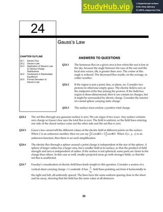 24
CHAPTER OUTLINE
24.1 Electric Flux
24.2 Gauss’s Law
24.3 Application of Gauss’s Law
to Various Charge
Distributions
24.4 Conductors in Electrostatic
Equilibrium
24.5 Formal Derivation of
Gauss‘s Law
Gauss’s Law
ANSWERS TO QUESTIONS
Q24.1 The luminous flux on a given area is less when the sun is low in
the sky, because the angle between the rays of the sun and the
local area vector, dA, is greater than zero. The cosine of this
angle is reduced. The decreased flux results, on the average, in
colder weather.
Q24.2 If the region is just a point, line, or plane, no. Consider two
protons in otherwise empty space. The electric field is zero at
the midpoint of the line joining the protons. If the field-free
region is three-dimensional, then it can contain no charges, but
it might be surrounded by electric charge. Consider the interior
of a metal sphere carrying static charge.
Q24.3 The surface must enclose a positive total charge.
Q24.4 The net flux through any gaussian surface is zero. We can argue it two ways. Any surface contains
zero charge so Gauss’s law says the total flux is zero. The field is uniform, so the field lines entering
one side of the closed surface come out the other side and the net flux is zero.
Q24.5 Gauss’s law cannot tell the different values of the electric field at different points on the surface.
When E is an unknown number, then we can say E dA E dA
cos cos
θ θ
z z
= . When E x y z
, ,
b g is an
unknown function, then there is no such simplification.
Q24.6 The electric flux through a sphere around a point charge is independent of the size of the sphere. A
sphere of larger radius has a larger area, but a smaller field at its surface, so that the product of field
strength and area is independent of radius. If the surface is not spherical, some parts are closer to the
charge than others. In this case as well, smaller projected areas go with stronger fields, so that the
net flux is unaffected.
Q24.7 Faraday’s visualization of electric field lines lends insight to this question. Consider a section of a
vertical sheet carrying charge +1 coulomb. It has
1
0
∈
field lines pointing out from it horizontally to
the right and left, all uniformly spaced. The lines have the same uniform spacing close to the sheet
and far away, showing that the field has the same value at all distances.
29
 