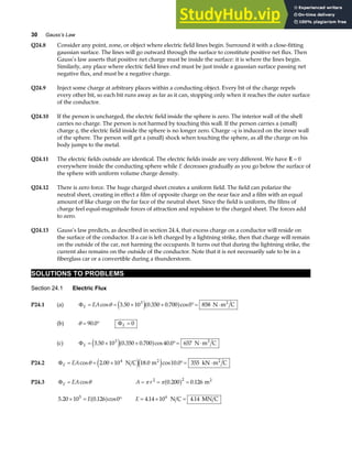 30 Gauss’s Law
Q24.8 Consider any point, zone, or object where electric field lines begin. Surround it with a close-fitting
gaussian surface. The lines will go outward through the surface to constitute positive net flux. Then
Gauss’s law asserts that positive net charge must be inside the surface: it is where the lines begin.
Similarly, any place where electric field lines end must be just inside a gaussian surface passing net
negative flux, and must be a negative charge.
Q24.9 Inject some charge at arbitrary places within a conducting object. Every bit of the charge repels
every other bit, so each bit runs away as far as it can, stopping only when it reaches the outer surface
of the conductor.
Q24.10 If the person is uncharged, the electric field inside the sphere is zero. The interior wall of the shell
carries no charge. The person is not harmed by touching this wall. If the person carries a (small)
charge q, the electric field inside the sphere is no longer zero. Charge –q is induced on the inner wall
of the sphere. The person will get a (small) shock when touching the sphere, as all the charge on his
body jumps to the metal.
Q24.11 The electric fields outside are identical. The electric fields inside are very different. We have E = 0
everywhere inside the conducting sphere while E decreases gradually as you go below the surface of
the sphere with uniform volume charge density.
Q24.12 There is zero force. The huge charged sheet creates a uniform field. The field can polarize the
neutral sheet, creating in effect a film of opposite charge on the near face and a film with an equal
amount of like charge on the far face of the neutral sheet. Since the field is uniform, the films of
charge feel equal-magnitude forces of attraction and repulsion to the charged sheet. The forces add
to zero.
Q24.13 Gauss’s law predicts, as described in section 24.4, that excess charge on a conductor will reside on
the surface of the conductor. If a car is left charged by a lightning strike, then that charge will remain
on the outside of the car, not harming the occupants. It turns out that during the lightning strike, the
current also remains on the outside of the conductor. Note that it is not necessarily safe to be in a
fiberglass car or a convertible during a thunderstorm.
SOLUTIONS TO PROBLEMS
Section 24.1 Electric Flux
P24.1 (a) ΦE EA
= = × × °= ⋅
cos . . . cos
θ 3 50 10 0 350 0 700 0 858
3
e ja f N m C
2
(b) θ = °
90 0
. ΦE = 0
(c) ΦE = × × °= ⋅
3 50 10 0 350 0 700 40 0 657
3
. . . cos .
e ja f N m C
2
P24.2 ΦE EA
= = × °= ⋅
cos . . cos .
θ 2 00 10 18 0 10 0 355
4
N C m kN m C
2 2
e je j
P24.3 ΦE EA
= cosθ A r
= = =
π π
2 2
0 200 0 126
. .
a f m2
5 20 10 0 126 0
5
. . cos
× = °
Ea f E = × =
4 14 10 4 14
6
. .
N C MN C
 