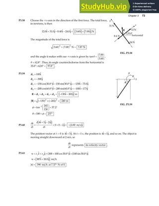 Chapter 3 73
P3.58 Choose the +x-axis in the direction of the first force. The total force,
in newtons, is then
12 0 31 0 8 40 24 0 3 60 7 00
.  .  .  .  .  . 
i j i j i j
+ − − = +
e j e jN .
The magnitude of the total force is
3 60 7 00 7 87
2 2
. . .
( ) +( ) =
N N
and the angle it makes with our +x-axis is given by tan
.
.
θ =
( )
( )
7 00
3 60
,
θ = °
62 8
. . Thus, its angle counterclockwise from the horizontal is
35 0 62 8 97 8
. . .
°+ °= ° .
R
35.0°
y
24 N
horizontal
31 N
8.4 N
12 N
x
FIG. P3.58
P3.59 d i
d j
d i j i j
d i j i j
R d d d d i j
R
1
2
3
4
1 2 3 4
2 2
1
100
300
150 30 0 150 30 0 130 75 0
200 60 0 200 60 0 100 173
130 202
130 202 240
202
130
57 2
180 237
=
= −
= − ° − ° = − −
= − ° + ° = − +
= + + + = − −
= − + − =
=
F
HG I
KJ = °
= + = °
−


cos .  sin .   . 
cos .  sin .   
 
tan .
a f a f
a f a f
e j
a f a f
m
m
φ
θ φ
FIG. P3.59
P3.60
d
dt
d t
dt
r i j j
j j
=
+ −
= + − = −
4 3 2
0 0 2 2 00
  
 . 
e j b g
m s
The position vector at t = 0 is 4 3
 
i j
+ . At t =1 s, the position is 4 1
 
i j
+ , and so on. The object is
moving straight downward at 2 m/s, so
d
dt
r
represents its velocity vector .
P3.61 v i j i j
v i j
v
= + = + ° + °
= +
= °
v v
x y
  cos .  sin . 
 . 
300 100 30 0 100 30 0
387 50 0
390
a f a f
e j mi h
mi h at 7.37 N of E
 