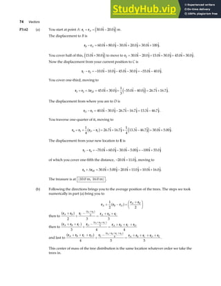 74 Vectors
P3.62 (a) You start at point A: r r i j
1 30 0 20 0
= = −
A .  . 
e jm.
The displacement to B is
r r i j i j i j
B A
− = + − + = +
60 0 80 0 30 0 20 0 30 0 100
.  .  .  .  .  .
You cover half of this, 15 0 50 0
.  . 
i j
+
e j to move to r i j i j i j
2 30 0 20 0 15 0 50 0 45 0 30 0
= − + + = +
.  .  .  .  .  .  .
Now the displacement from your current position to C is
r r i j i j i j
C − = − − − − = − −
2 10 0 10 0 45 0 30 0 55 0 40 0
.  .  .  .  .  . .
You cover one-third, moving to
r r r i j i j i j
3 2 23 45 0 30 0
1
3
55 0 40 0 26 7 16 7
= + = + + − − = +
∆ .  .  .  .  .  . 
e j .
The displacement from where you are to D is
r r i j i j i j
D − = − − − = −
3 40 0 30 0 26 7 16 7 13 3 46 7
.  .  .  .  .  .  .
You traverse one-quarter of it, moving to
r r r r i j i j i j
4 3 3
1
4
26 7 16 7
1
4
13 3 46 7 30 0 5 00
= + − = + + − = +
D
b g e j
.  .  .  .  .  . .
The displacement from your new location to E is
r r i j i j i j
E − = − + − − = − +
4 70 0 60 0 30 0 5 00 100 55 0
.  .  .  .   . 
of which you cover one-fifth the distance, − +
20 0 11 0
.  . 
i j, moving to
r r i j i j i j
4 45 30 0 5 00 20 0 11 0 10 0 16 0
+ = + − + = +
∆ .  .  .  .  .  . .
The treasure is at 10 0
. m, 16.0 m
( ) .
(b) Following the directions brings you to the average position of the trees. The steps we took
numerically in part (a) bring you to
r r r
r r
A B A
A B
+ − =
+
F
HG I
KJ
1
2 2
a f
then to
r r r r r r
r r
A B C A B C
A B
+
+
−
=
+ +
+
a f a f
2 3 3
2
then to
r r r r r r r r
r r r
A B C D A B C D
A B C
+ +
+
−
=
+ + +
+ +
a f a f
3 4 4
3
and last to
r r r r r r r r r r
r r r r
A B C D E A B C D E
A B C D
+ + +
+
−
=
+ + + +
+ + +
a f a f
4 5 5
4
.
This center of mass of the tree distribution is the same location whatever order we take the
trees in.
 