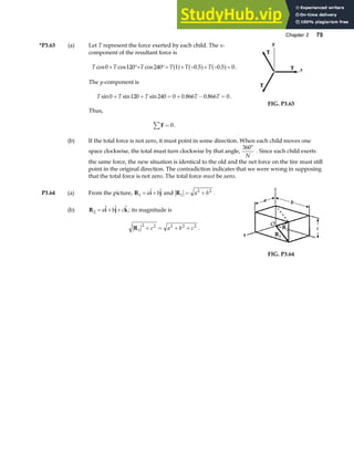 Chapter 3 75
*P3.63 (a) Let T represent the force exerted by each child. The x-
component of the resultant force is
T T T T T T
cos cos cos . .
0 120 240 1 0 5 0 5 0
+ °+ °= + − + − =
a f a f a f .
The y-component is
T T T T T
sin sin sin . .
0 120 240 0 0 866 0 866 0
+ + = + − = .
Thus,
F
∑ = 0.
FIG. P3.63
(b) If the total force is not zero, it must point in some direction. When each child moves one
space clockwise, the total must turn clockwise by that angle,
360°
N
. Since each child exerts
the same force, the new situation is identical to the old and the net force on the tire must still
point in the original direction. The contradiction indicates that we were wrong in supposing
that the total force is not zero. The total force must be zero.
P3.64 (a) From the picture, R i j
1 = +
a b
  and R1
2 2
= +
a b .
(b) R i j k
2 = + +
a b c
   ; its magnitude is
R1
2 2 2 2 2
+ = + +
c a b c .
FIG. P3.64
 