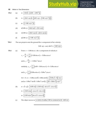 82 Motion in Two Dimensions
P4.2 (a) r i j
= + −
18 0 4 00 4 90 2
.  . . 
t t t
e j
(b) v i j
= + −
18 0 4 00 9 80 2
.  . 
m s . m s m s
b g e jt
(c) a j
= −9 80
. 
m s2
e j
(d) r i j
3 00 54 0 32 1
. .  . 
s m m
a f a f a f
= −
(e) v i j
3 00 18 0 25 4
. .  . 
s m s m s
a f b g b g
= −
(f) a j
3 00 9 80
. . 
s m s2
a f e j
= −
*P4.3 The sun projects onto the ground the x-component of her velocity:
5 00 60 0 2 50
. cos . .
m s m s
− ° =
a f .
P4.4 (a) From x t
= −5 00
. sinω , the x-component of velocity is
v
dx
dt
d
dt
t t
x = =
F
HG I
KJ − = −
5 00 5 00
. sin cos
ω ω ω
b g .
and a
dv
dt
t
x
x
= =+5.00 2
ω ω
sin
similarly, v
d
dt
t t
y =
F
HG I
KJ − = +
4 00 5 00 0 5 00
. . cos sin
ω ω ω
b g .
and a
d
dt
t t
y =
F
HG I
KJ =
5 00 5 00 2
. sin cos
ω ω ω ω
b g . .
At t = 0, v i j i j
= − + = +
5 00 0 5 00 0 5 00 0
. . m s
ω ω ω
cos  sin  .  
e j
and a i j i j
= + = +
5 00 0 5 00 0 0 5 00
2 2 2
. . m s2
ω ω ω
sin  cos   . 
e j .
(b) r i j j i j
= + = + − −
x y t t
  .  . sin  cos 
4 00 5 00
m m
a f a fe j
ω ω
v i j
= − +
5 00
. cos  sin 
m
a fω ω ω
t t
a i j
= +
5 00 2
. sin  cos 
m
a fω ω ω
t t
(c) The object moves in a circle of radius 5.00 m centered at m
0 4 00
, .
a f .
 