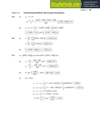 Chapter 4 83
Section 4.2 Two-Dimensional Motion with Constant Acceleration
P4.5 (a) v v a
a
v v i j i j
i j
f i
f i
t
t
= +
=
−
=
+ − −
= +
9 00 7 00 3 00 2 00
3 00
2 00 3 00
.  .  .  . 
.
.  . 
e j e j
e j m s2
(b) r r v a i j i j
f i it t t t
= + + = − + +
1
2
3 00 2 00
1
2
2 00 3 00
2 2
.  .  .  . 
e j e j
x t t
= +
3 00 2
.
e jm and y t t
= −
1 50 2 00
2
. .
e jm
P4.6 (a) v
r
i j j
= =
F
HG I
KJ − = −
d
dt
d
dt
t t
3 00 6 00 12 0
2
.  .  . 
e j m s
a
v
j j
= =
F
HG I
KJ − = −
d
dt
d
dt
t
12 0 12 0
.  . 
e j m s2
(b) r i j v j
= − = −
3 00 6 00 12 0
.  .  ; . 
e jm m s
P4.7 v i j
i = +
4 00 1 00
.  . 
e j m s and v i j
20.0 m s
a f e j
= −
20 0 5 00
.  . 
(a) a
v
t
x
x
= =
−
=
∆
∆
20 0 4 00
20 0
0 800
. .
.
.
m s m s
2 2
a
v
t
y
y
= =
− −
= −
∆
∆
5 00 1 00
20 0
0
. .
.
m s .300 m s
2 2
(b) θ =
−
F
HG I
KJ = − °= ° +
−
tan
.
.
.
1 0 300
0 800
20 6 339 from axis
x
(c) At t = 25 0
. s
x x v t a t
y y v t a t
v v a t
v v a t
v
v
f i xi x
f i yi y
xf xi x
yf yi y
y
x
= + + = + + =
= + + = − + + − = −
= + = + =
= + = − = −
=
F
HG
I
KJ =
−
F
HG I
KJ = −
− −
1
2
10 0 4 00 25 0
1
2
0 800 25 0 360
1
2
4 00 1 00 25 0
1
2
0 300 25 0
4 0 8 25 24
1 0 3 25 6 5
6 50
24 0
15 2
2 2
2 2
1 1
. . . . .
. . . . .
.
. .
tan tan
.
.
.
a f a fa f
a f a fa f
a f
a f
m
72.7 m
m s
m s
θ °
 