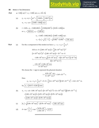 84 Motion in Two Dimensions
P4.8 a j
= 3 00
.  m s2
; v i
i = 5 00
.  m s ; r i j
i = +
0 0
 
(a) r r v a i j
f i it t t t
= + + = +
L
NM O
QP
1
2
5 00
1
2
3 00
2 2
.  .  m
v v a i j
f i t t
= + = +
5 00 3 00
.  . 
e j m s
(b) t = 2 00
. s , r i j i j
f = + = +
5 00 2 00
1
2
3 00 2 00 10 0 6 00
2
. .  . .  .  . 
a f a fa f e jm
so x f = 10 0
. m , y f = 6 00
. m
v i j i j
v
f
f f xf yf
v v v
= + = +
= = + = + =
5 00 3 00 2 00 5 00 6 00
5 00 6 00 7 81
2 2 2 2
.  . .  .  . 
. . .
a f e j
a f a f
m s
m s
*P4.9 (a) For the x-component of the motion we have x x v t a t
f i xi x
= + +
1
2
2
.
0 01 0 1 80 10
1
2
8 10
4 10 1 80 10 10 0
1 80 10 4 4 10 10
2 4 10
1 8 10
7 14 2
14 2 7 2
7 2 14 2 2
14
7
2
. .
.
.
.
m m s m s
m s m s m
m s 1.8 10 m s m s m
m s
1.84 10 m s
8 10 m s
2
2
7
2
7
14
= + × + ×
× + × − =
=
− × ± × − × −
×
=
− × ± ×
×
−
−
e j e j
e j e j
e j e je j
e j
t t
t t
t
We choose the + sign to represent the physical situation
t =
×
×
= × −
4 39 10
5 49 10
5
10
.
.
m s
8 10 m s
s
14 2
.
Here
y y v t a t
f i yi y
= + + = + + × × = ×
− −
1
2
0 0
1
2
1 6 10 5 49 10 2 41 10
2 15 10 2 4
. . .
m s s m
2
e je j .
So, r i j
f = +
10 0 0 241
.  .  mm
e j .
(b) v v a i i j
i i j
i j
f i t
= + = × + × + × ×
= × + × + ×
= × + ×
−
1 80 10 8 10 1 6 10 5 49 10
1 80 10 4 39 10 8 78 10
1 84 10 8 78 10
7 14 15 10
7 5 5
7 5
.   .  .
.  .  . 
.  . 
m s m s m s s
m s m s m s
m s m s
2 2
e je j
e j e j e j
e j e j
(c) v f = × + × = ×
1 84 10 8 78 10 1 85 10
7 2 5 2
. . .
m s m s m s
7
e j e j
(d) θ =
F
HG
I
KJ =
×
×
F
HG
I
KJ = °
− −
tan tan
.
.
.
1 1
5
7
8 78 10
1 84 10
2 73
v
v
y
x
 